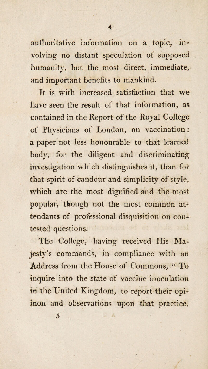 authoritative information on a topic, volving no distant speculation of supposed humanity, but the most direct, immediate, and important benefits to mankind. It is with increased satisfaction that we have seen the result of that information, as contained in the Report of the Royal College of Physicians of London, on vaccination: a paper not less honourable to that learned body, for the diligent and discriminating A investigation which distinguishes it, than for that spirit of candour and simplicity of style, which are the most dignified and the most popular, though not the most common at¬ tendants of professional disquisition on con¬ tested questions. The College, having received His Ma¬ jesty’s commands, in compliance with an Address from the House of Commons, To inquire into the state of vaccine inoculation in the United Kingdom, to report their opi- inon and observations upon that practice, 5