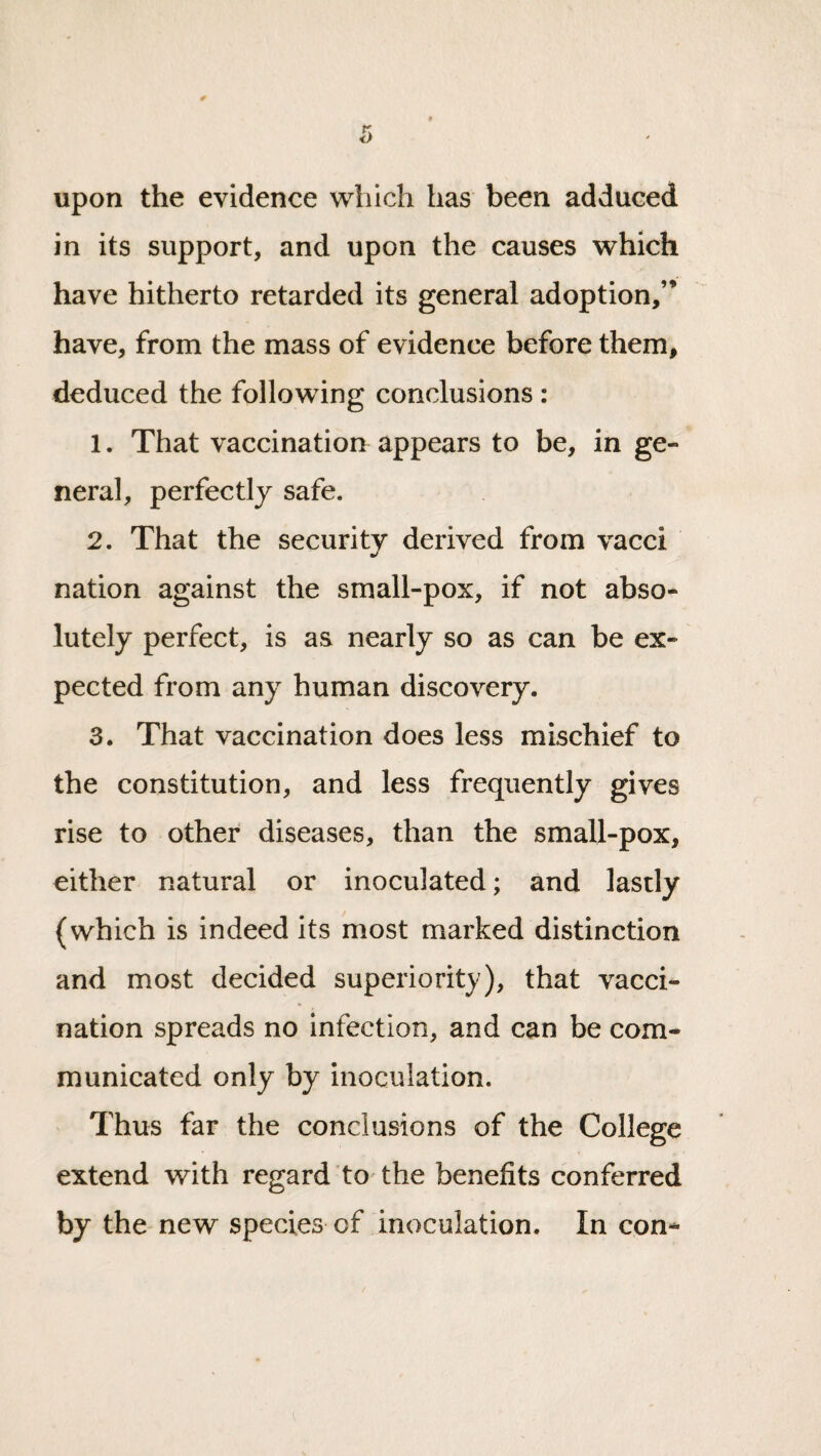 upon the evidence which has been adduced in its support, and upon the causes which have hitherto retarded its general adoption,’’ have, from the mass of evidence before them, deduced the following conclusions : 1. That vaccination appears to be, in ge¬ neral, perfectly safe. 2. That the securitv derived from vacci nation against the small-pox, if not abso¬ lutely perfect, is as nearly so as can be ex¬ pected from any human discovery. 3. That vaccination does less mischief to the constitution, and less frequently gives rise to other diseases, than the small-pox, either natural or inoculated; and lastly (which is indeed its most marked distinction and most decided superiority), that vacci¬ nation spreads no infection, and can be com¬ municated only by inoculation. Thus far the conclusions of the College extend with regard tO'the benefits conferred by the new species of inoculation. In con-