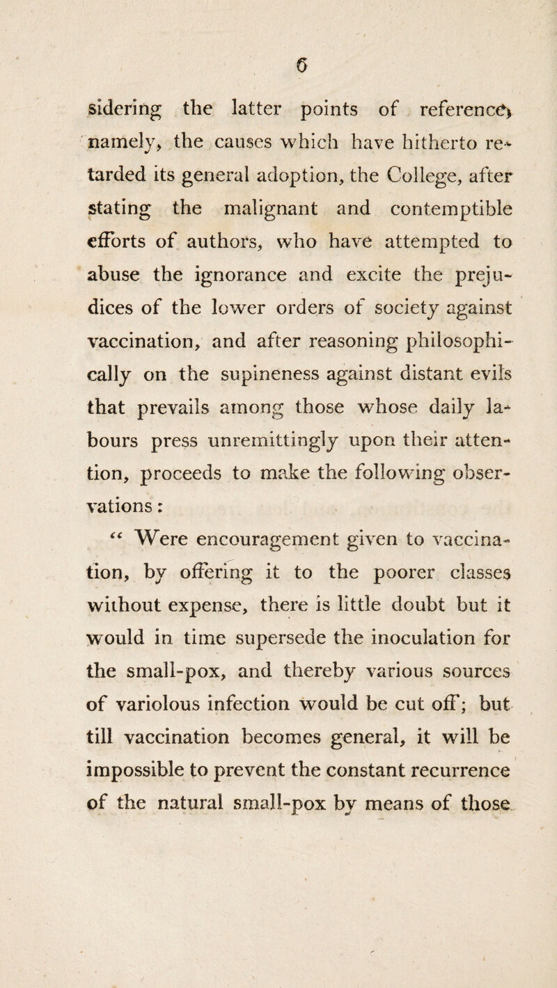 sidering the latter points of reference) ‘ iianlelv> the causes which have hitherto re- tarded its general adoption, the College, after stating the malignant and contemptible efforts of authors^ who have attempted to abuse the ignorance and excite the preju¬ dices of the lower orders of society against vaccination, and after reasoning philosophi¬ cally on the supineness against distant evils that prevails among those whose daily la¬ bours press unremittingly upon their atten¬ tion, proceeds to make the following obser¬ vations : Were encouragement given to vaccina¬ tion, by offering it to the poorer classes without expense, there is little doubt but it would in time supersede the inoculation for the small-pox, and thereby various sources of variolous infection would be cut off; but till vaccination becomes general, it will be impossible to prevent the constant recurrence of the natural small-pox by means of those