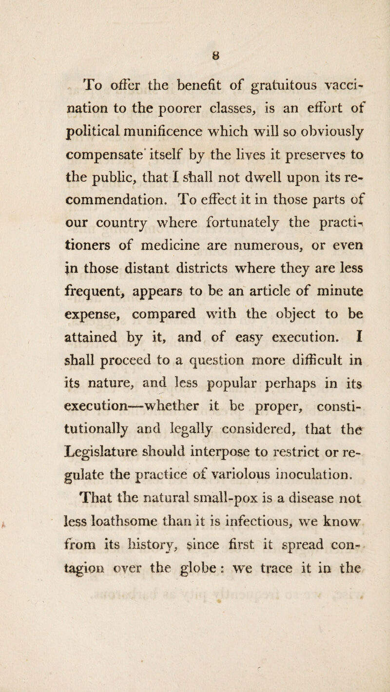 To offer the benefit of gratuitous vacci¬ nation to the poorer classes, is an effort of political munificence which will so obviously compensate* itself by the lives it preserves to the public, that I shall not dwell upon its re¬ commendation, To effect it in those parts of our country where fortunately the practi^ tioners of medicine are numerous, or even in those distant districts where they are less frequent, appears to be an article of minute expense, compared with the object to be attained by it, and of easy execution. I shall proceed to a question more difficult in its nature, and less popular perhaps in its execution—whether it be proper, consti¬ tutionally and legally considered, that the Legislature should interpose to restrict or re¬ gulate the practice of variolous inoculation. That the natural small-pox is a disease not less loathsome than it is infectious, we know from its history, since first it spread con¬ tagion over the globe: we trace it in the