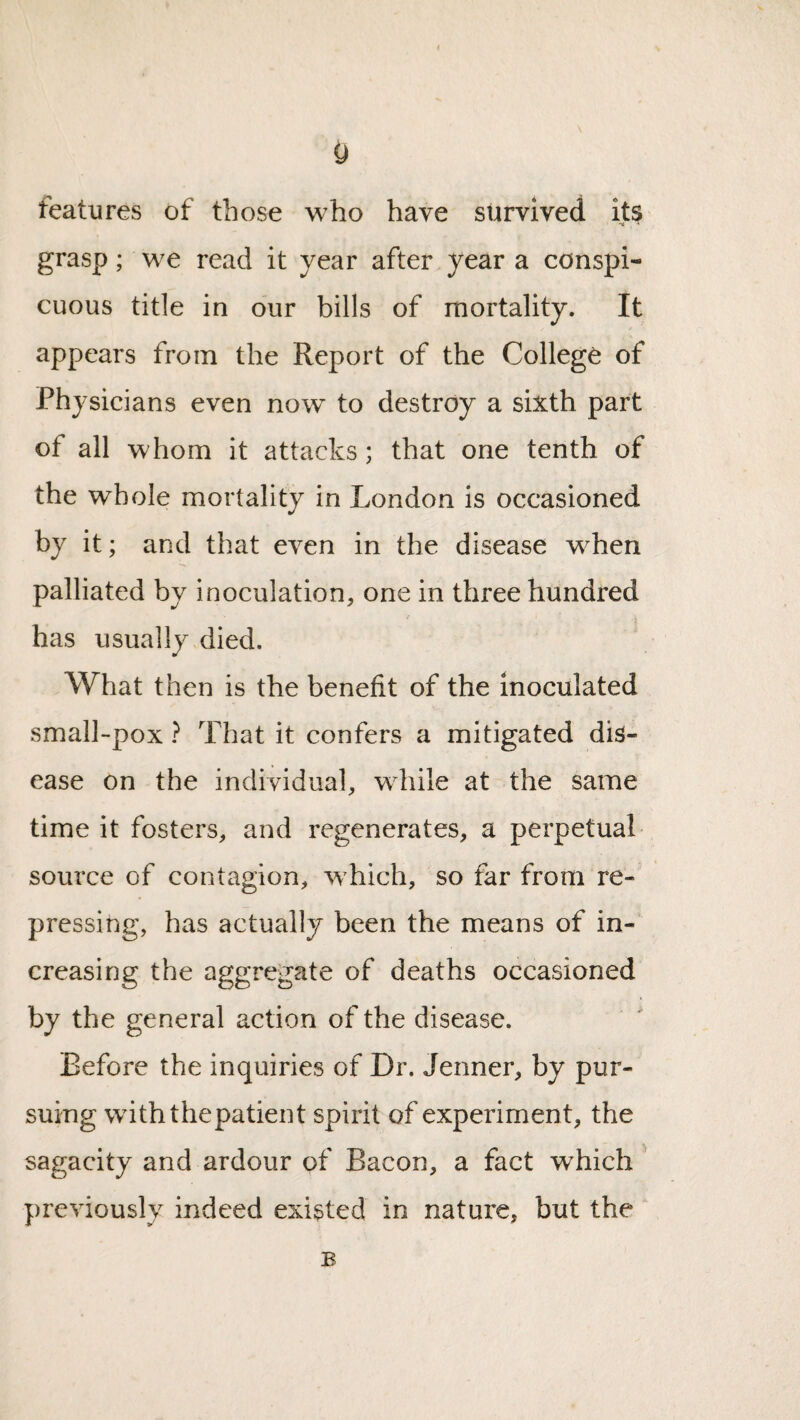 features of those who have survived its , ' grasp; we read it year after year a conspi¬ cuous title in our bills of mortality. It appears from the Report of the College of Physicians even now to destroy a sixth part of all whom it attacks; that one tenth of the whole mortality in London is occasioned by it; and that even in the disease when palliated by inoculation, one in three hundred has usually died. What then is the benefit of the inoculated small-pox ? That it confers a mitigated dis¬ ease on the individual, while at the same time it fosters, and regenerates, a perpetual source of contagion, which, so far from re¬ pressing, has actually been the means of in¬ creasing the aggregate of deaths occasioned by the general action of the disease. Before the inquiries of Dr. Jenner, by pur¬ suing withthepatient spirit of experiment, the sagacity and ardour of Bacon, a fact which' ];)reviously indeed existed in nature, but the B