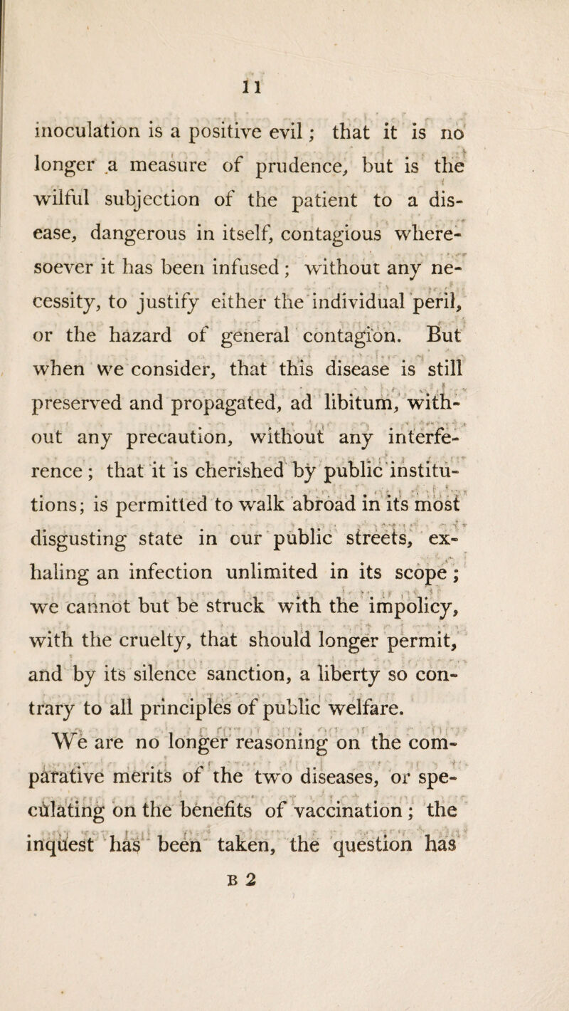 inoculation is a positive evil; that it is no longer a measure of prudence^ but is the wilful subjection of the patient to a dis¬ ease, dangerous in itself, contagious where- soever it has been infused ; without any ne- cessity, to justify either the'individuarperil, or the hazard of general contagion. But when we consider, that this disease is still N ' ^ , V preserved and propagated, ad libitum, with- out any precaution, without: any interfe- rence; that it is cherished'by'publicdnstitii- • • • ^ ' * ' • * > • I \ t i ^ i tions; is permitted to walk abroad in its nibst w f-i* . If . X » disgusting state in our ‘ public streets, ex¬ haling an infection unlimited in its scope; we cannot but be struck with the impolicy, with the cruelty, that should longer permit, and by its silence sanction, a liberty so con¬ trary to all principles of public welfare. We are no longer reasoning on^ the com- putative merits of the two diseases, or spe- cdlating on the benefits of vaccination; the inquest'has' been^ taken, the question has B 2