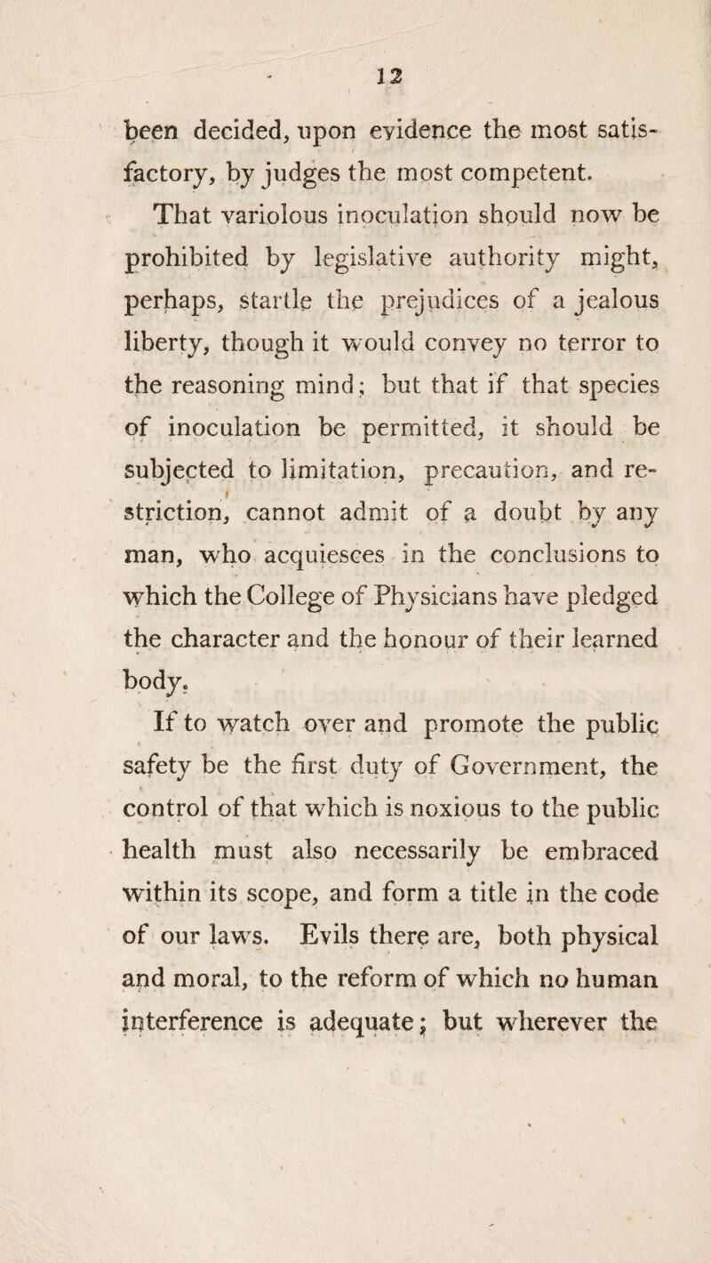 ( been decided, upon eyidence the most satis¬ factory, by judges the mpst competent. That variolous inoculation should now be prohibited by legislative authority might, perhaps, startle the prejiidices of a jealous liberty, though it would convey no terror to the reasoning mind; but that if that species of inoculation be permitted, it should be subjected to limitation, precaution, and re- ^ #■ striction, cannot admit of a doubt by any man, who acquiesces in the conclusions to which the College of Physicians have pledged the character and the honour of their learned If to watch over and promote the public safety be the first duty of Government, the control of that which is noxious to the public health must also necessarily be embraced within its scope, and form a title in the code of our law^s. Evils there are, both physical and moral, to the reform of which no human interference is adequate; but wdierever the