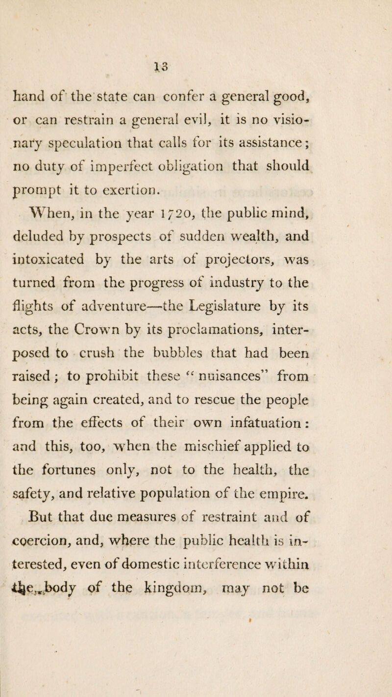 hand of the'state can confer a general good, or can restrain a general evil, it is no visio¬ nary speculation that calls for its assistance; no duty of imperfect obligation that should prompt it to exertion. When, in the year 1720, the public mind, deluded by prospects of sudden wealth, and intoxicated by the arts of projectors, was turned from the progress of industry to the flights of adventure—the Legislature by its acts, the Crown by its proclamations, inter- i posed to crush the bubbles that had been \ raised ; to prohibit these nuisances” from ' being again created, and to rescue the people from the effects of their own infatuation: and this, too, when the mischief applied to the fortunes only, not to the health, the safety, and relative population of the empire. But that due measures of restraint and of coercion, and, where the public health is in¬ terested, even of domestic interference v/ithin t]je,*j>ody of the kingdom, may not be I
