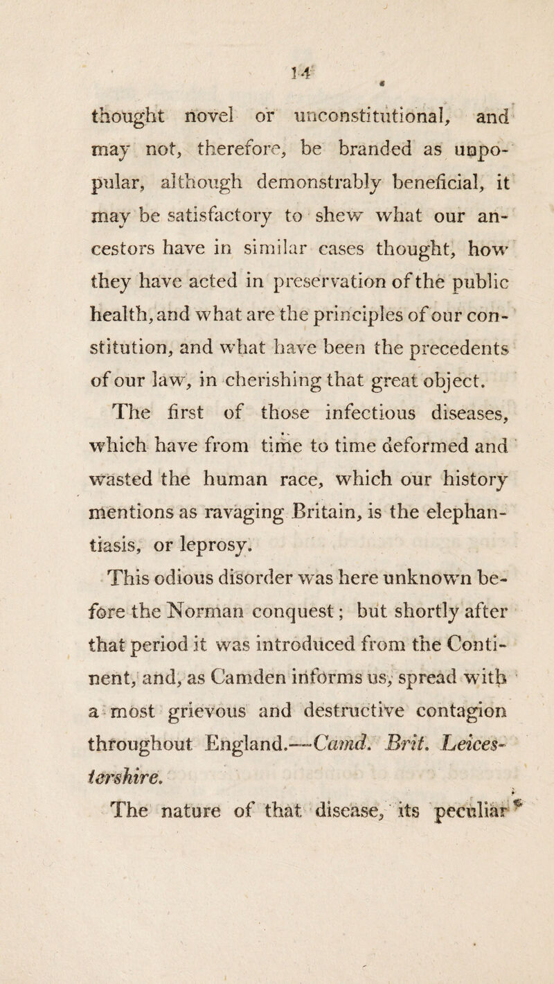 thought novel or unconstitutional^ and maj not^ therefore, be branded as unpo¬ pular, although demonstrably beneficial, it may be satisfactory to shew what our an¬ cestors have in similar cases thought, how they have acted in preservation of the public health, and what are the principles of our con¬ stitution, and what have been the precedents of our law, in cherishing that great object. The first of those infectious diseases, which have from time to time deformed and wasted the human race, which our history mentions as ravaging Britain, is the elephan¬ tiasis, or leprosy. This odious disorder was here unknown be¬ fore the Norman conquest; biit shortly after that period it was introduced from the Conti¬ nent, and, as Camden informs usy spread with a-most grievous and destructive contagion throughout England.—CamJ. Brif» Leices¬ tershire, The nature of that disease, its peculiar^