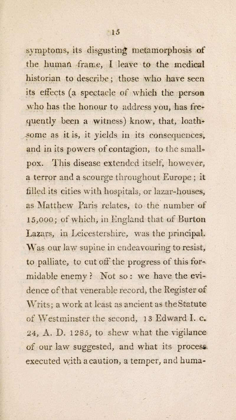 symptoms, its disgusting metamorphosis of the human -frame, I leave to the medical historian to describe; those who have seen its effects (a spectacle of which the person who has the honour to address you, has fre¬ quently been a witness) know, that, loath* .some as it is, it yields in its consequences, and in its powers of contagion, to the small¬ pox. This disease extended itself, however, a terror and a scourge throughout Europe; it filled its cities with hospitals, or lazar-houses, as Matthew Paris relates, to the number of 15,000; of which, in England that of Burton Lazars, in Leicestershire, was the principal, W as our law supine in endeavouring to resist, to palliate, to cut oft' the progress of this for¬ midable enemy ? Not so : we have the evi¬ dence of that venerable record, the Register of Writs; a work at least as ancient as the Statute of Westminster the second, 13 Edward L c. 24, A. D. 1285, to shew what the vigilance of our law suggested, and what its process executed with a caution, a temper, and huma-