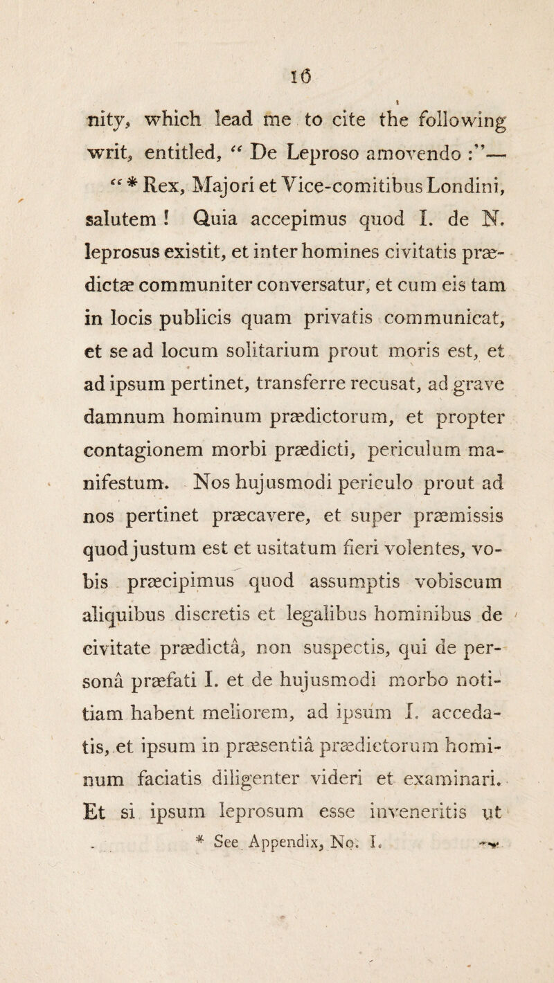 nity, which lead me to cite the following writ^ entitled, De Leproso amovendo f * Rex, Majori et Vice-comitibns Londini, salutem ! Quia accepimus quod L de N. leprosus existit, et inter homines civitatis pr<^- dicte communiter conversatur, et cum eis tarn in locis publicis quam privatis communicat, et sead locum solitarium prout moris est, et ■0 ad ipsum pertinet, transferre recusat, ad gnave damnum hominum pr^dictorum, et propter contagionem morbi praedicti, periculum ma- nifestum. - Nos hujusmodi periculo prout ad nos pertinet praecavere, et super pr^missis quod justum est et iisitatum fieri volentes, vo- bis praecipimus quod assumptis vobiscura aliquibus discretis et legalibus hominibus de eivitate pr^dicta, non suspectis, qui de per¬ sona praefati L et de hujusmodi morbo noti- tiam habent meliorem, ad ipsum L acceda- tis, et ipsum in pr^sentia pra^dictorum homi¬ num faciatis diligenter videri et examinari. Et si ipsum leprosum esse inveneritis iit * See Appendix, No. L