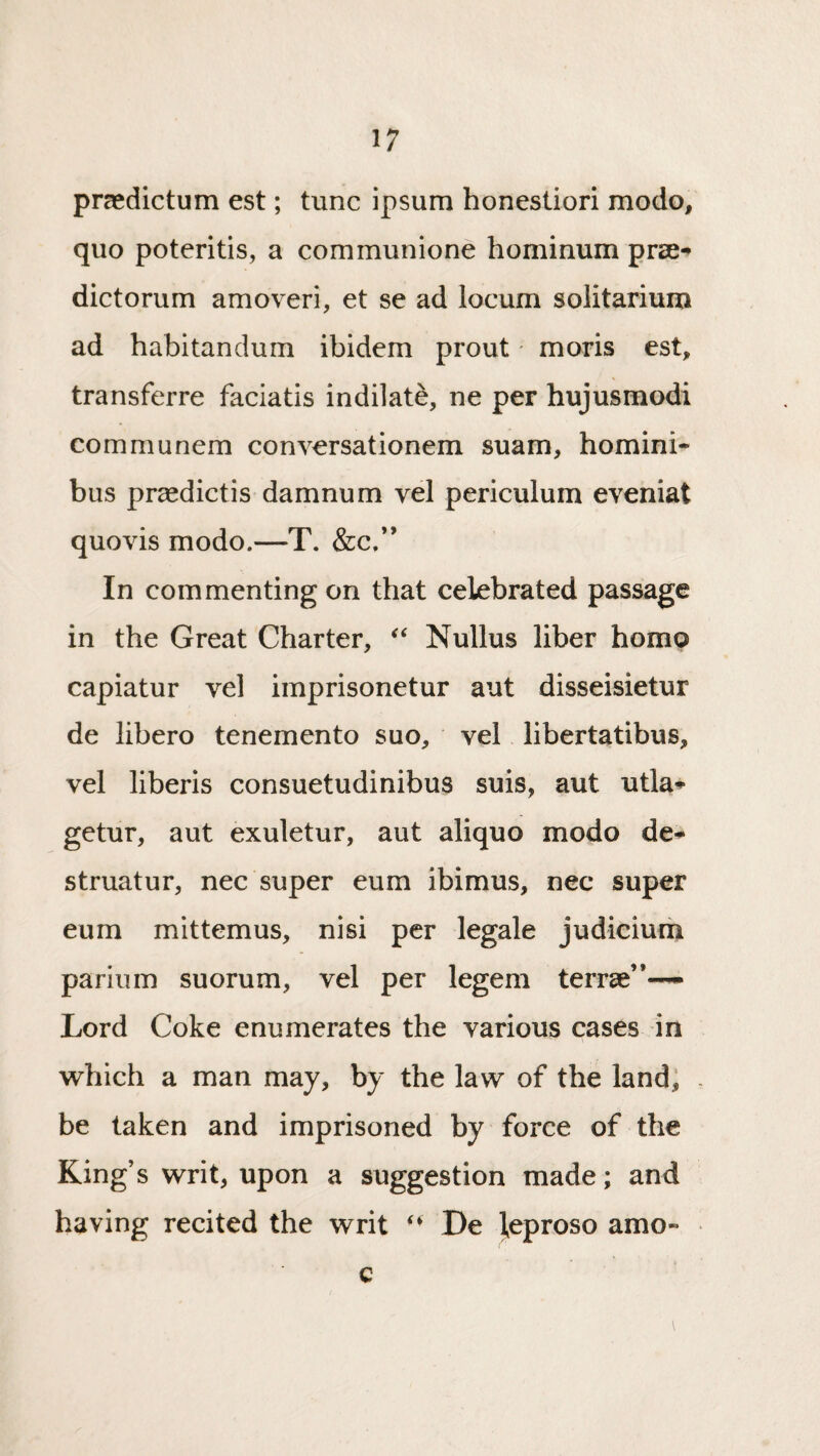 praedictum est; tunc ipsum honestiori mode, quo poteritis, a communione hominum pra-* dictorum amoveri, et se ad locum solitarium ad habitandum ibidem prout moris est, transferre faciatis indilate, ne per hujusmodi communem conversationem suam, homini- bus prasdictis damnum vel periculum eveniat quovis modo.—T. &c.” In commenting on that celebrated passage in the Great Charter, Nullus liber homo capiatur vel imprisonetur aut disseisietur de libero tenemento suo, vel libertatibus, vel liberis consuetudinibus suis, aut utla-»- getur, aut exuletur, aut aliquo modo de^ struatur, nec super eum ibimus, nec super eum mittemus, nisi per legale judicium parlum suorum, vel per legem terrae”-— Lord Coke enumerates the various cases in which a man may, by the law of the land; be taken and imprisoned by force of the King s writ, upon a suggestion made; and having recited the writ - * De l^eproso amo« c