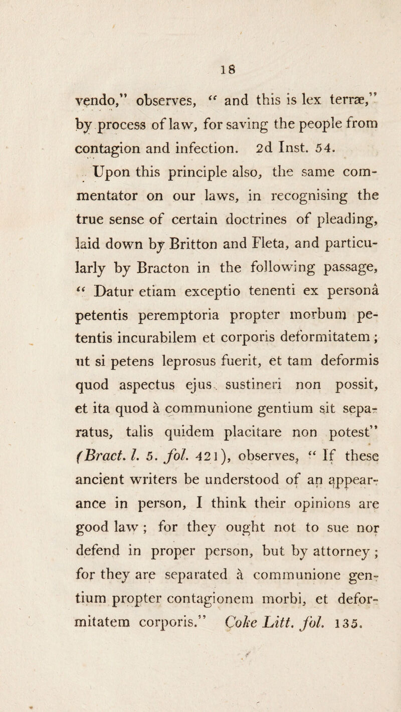 vendo,” observes, and this is lex terrce,” by process of law, for saving the people from contagion and infection. 2d Inst. 54. Upon this principle also, the same com¬ mentator on our laws, in recognising the true sense of certain doctrines of pleading, laid down by Britton and Fleta, and particu¬ larly by Bract on in the following passage, Datur etiam exceptio tenenti ex persona petentis peremptoria propter morbuni pe- tentis incurabilem et corporis deformitatem; ut si petens leprosus fuerit, et tarn deformis quod aspectus ejus-; sustineri non possit, et ita quod a communione gentium sit sepa^ ratus, talis quidern placitare non potest” (Bract. 1. 5. fol. 421), observes^ If these ancient writers be understood of an appear^ ance in person, I think their opinions are good law ; for they ought not to sue nor defend in proper person, but by attorney; for they are separated a communione geuT tium propter contagionem morbi, et defor¬ mitatem corporis.” Coke Lift, fol. 135.