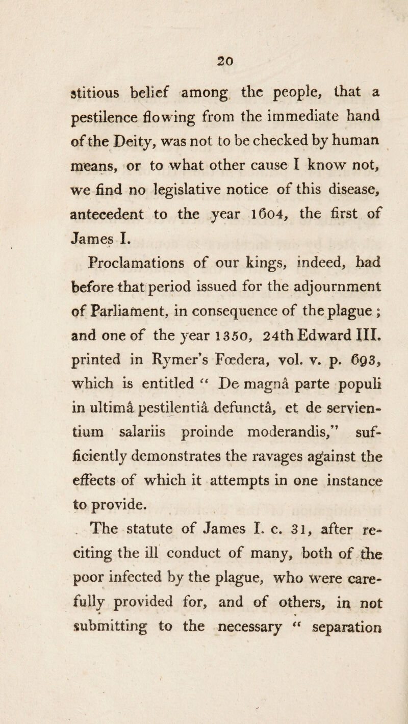 stitious belief among the people, that a pestilence flowing from the immediate hand of the Deity, was not to be checked by human means, or to what other cause I know not, we-find no legislative notice of this disease, antecedent to the year l6o4, the first of James 1. Proclamations of our kings, indeed, bad before that period issued for the adjournment of Parliament, in consequence of the plague ; and one of the year 1350, 24th Edward IIL printed in Rymer’s Foedera, vol. v. p. CQ3, which is entitled De magoa parte populi in ultima pestilentia defuncta, et de servien- tium salariis proinde moderandis,” suf¬ ficiently demonstrates the ravages against the effects of which it attempts in one instance to provide. . The statute of James I. c, 31, after re¬ citing the ill conduct of many, both of jthe poor infected by the plague, who Were care¬ fully provided for, and of others, in not submitting to the necessary separation