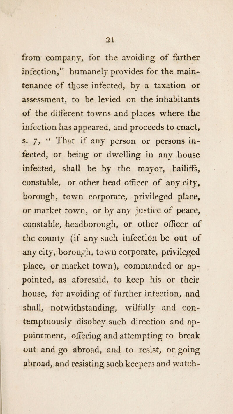 from company, for the avoiding of farther infection,” humanely provides for the main¬ tenance of those infected, by a taxation or assessment, to be levied on the inhabitants of the different towns and places where the infection has appeared, and proceeds to enact, s. 7, That if any person or persons in¬ fected, or being or dwelling in any house infected, shall be by the mayor, bailiffs, constable, or other head officer of any city, borough, town corporate, privileged place, or market town, or by any justice of peace, constable, headborough, or other officer of the county (if any such infection be out of any city, borough, town corporate, privileged place, or market town), commanded or ap¬ pointed, as aforesaid, to keep his or their house, for avoiding of further infection, and shall, notwithstanding, wilfully and con¬ temptuously disobey such direction and ap¬ pointment, offering and attempting to break out and go abroad, and to resist, or going abroad, and resisting such keepers and watch-