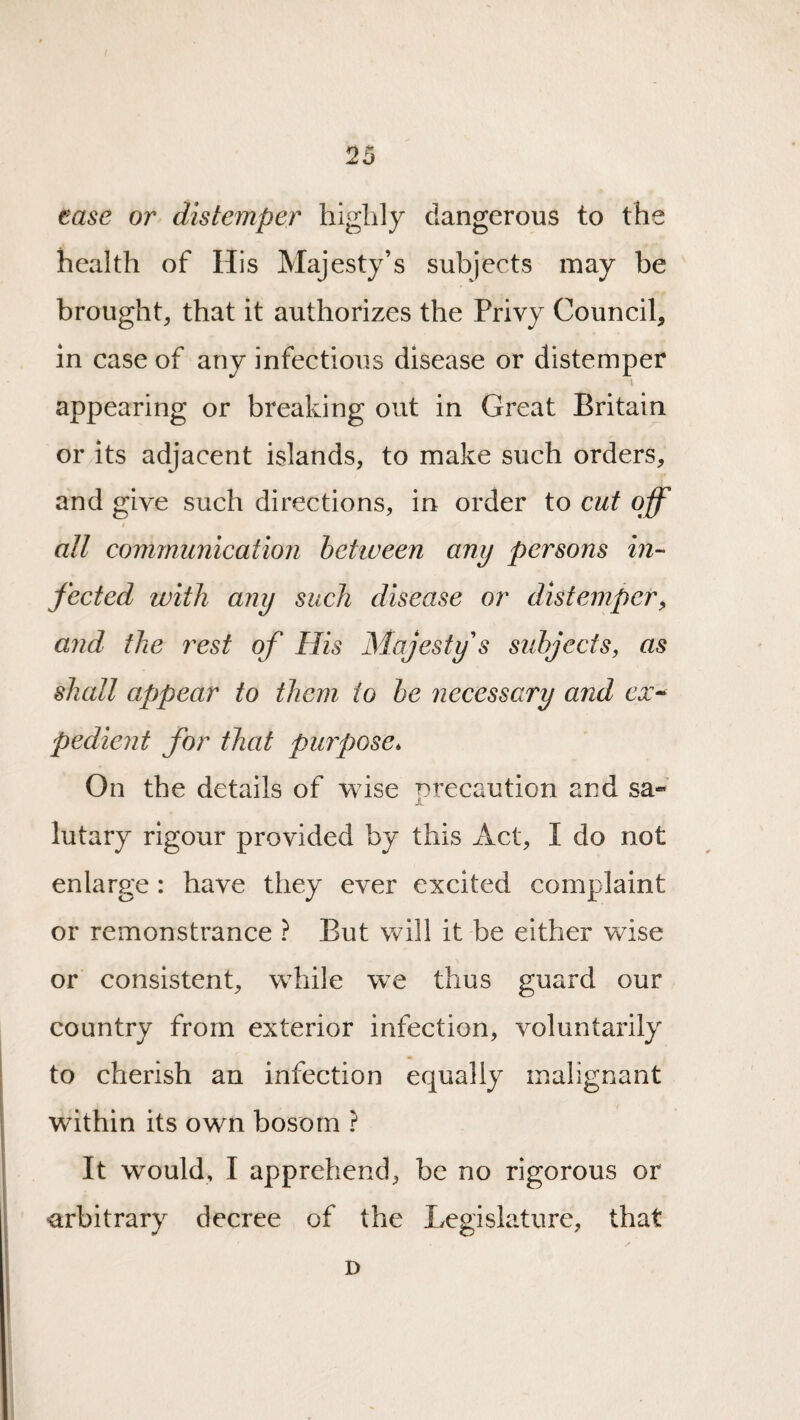 ease or distemper highly dangerous to the health of His Majesty’s subjects may be brought that it authorizes the Privy Council, in case of any infectious disease or distemper 1 appearing or breaking out in Great Britain or its adjacent islands, to make such orders, and give such directions, in order to cut off i all communication between any persons in¬ fected with any such disease or distemper^ and the rest of His Majesty's subjects, as shall appear to them to be necessary and ex^ pedient for that purpose. On the details of wise precaution and sa-' A lutary rigour provided by this Act, I do not enlarge : have they ever excited complaint or remonstrance ? But will it be either wise or consistent, while we thus guard our country from exterior infection, voluntarily to cherish an infection equally malignant within its own bosom ? It would, I apprehend, be no rigorous or •arbitrary decree of the Legislature, that D