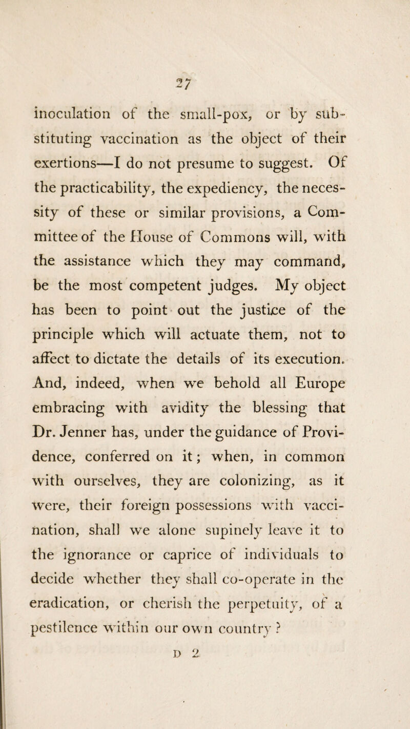 inoculation of the small-pox, or by sub¬ stituting vaccination as the object of their exertions—I do not presume to suggest. Of the practicability, the expediency, the neces¬ sity of these or similar provisions, a Com¬ mittee of the House of Commons will, with the assistance which they may command, be the most competent judges. My object has been to point out the justice of the principle which will actuate them, not to affect to dictate the details of its execution. And, indeed, when we behold all Europe embracing with avidity the blessing that Dr. Jenner has, under the guidance of Provi¬ dence, conferred on it; when, in common with ourselves, they are colonizing, as it were, their foreign possessions with vacci¬ nation, shall we alone supinely leave it to the ignorance or caprice of individuals to decide whether they shall co-operate in the \ eradication, or cherish the perpetuity, of a pestilence within our own country ? D 2