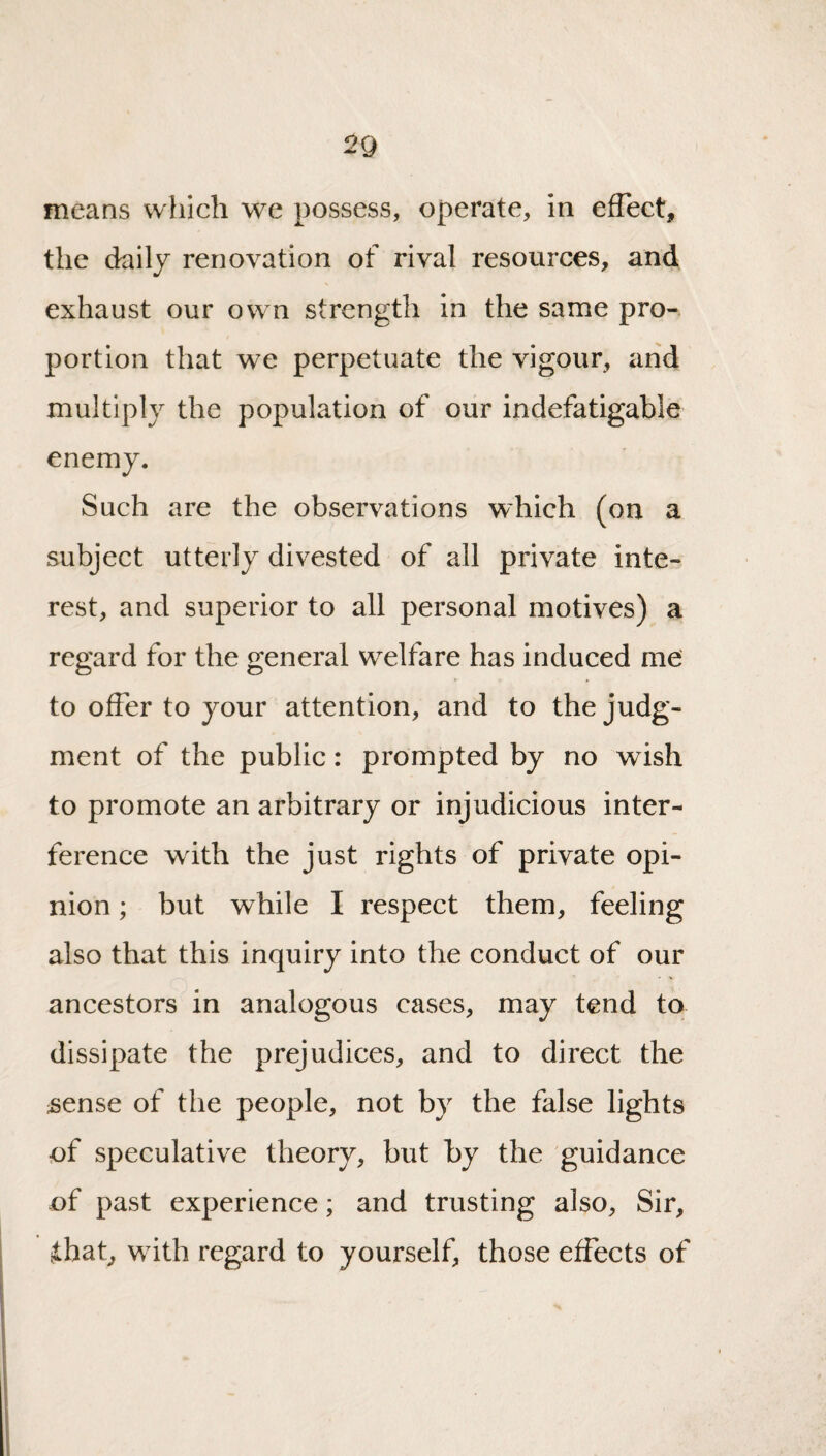 2Q means which we possess, operate, in efTect, the daily renovation of rival resources, and exhaust our own strength in the same pro¬ portion that we perpetuate the vigour, arid multiply the population of our indefatigable enemy. Such are the observations which (on a subject utterly divested of all private inte¬ rest, and superior to all personal motives) a regard for the general welfare has induced me to offer to your attention, and to the judg¬ ment of the public: prompted by no wish to promote an arbitrary or injudicious inter¬ ference with the just rights of private opi¬ nion ; but while I respect them, feeling also that this inquiry into the conduct of our ancestors in analogous cases, may tend to dissipate the prejudices, and to direct the sense of the people, not by the false lights of speculative theory, but by the guidance of past experience; and trusting also. Sir, ihat, with regard to yourself, those effects of