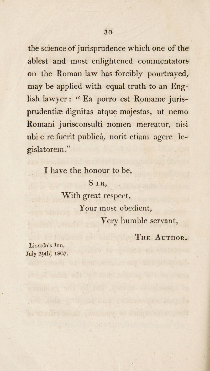 the science of jurisprudence which one of the ablest and most enlightened commentators on the Roman law has forcibly pourtrayed, may be applied with equal truth to an Eng¬ lish lawyer: Ea porro est Romance Juris- prudenti^ dignitas atque majestas, ut nemo Romani Jurisconsulti nomen mereatur^ nisi ubi e re fuerit publica, norit etiam agere le- gislatorem.” I have the honour to be, S I R, With great respect. Your most obedient. Very humble servant, The Author* Lincoln’s Inn, July 2gih, I8O7.