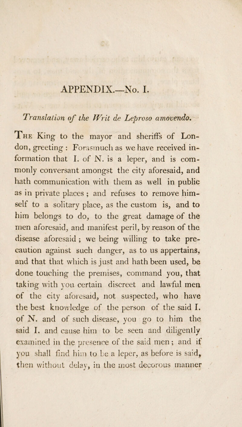 APPENDIX.—No. I. Translation of the Writ de Leproso amovendo, I Xhe King to the mayor and sheriffs of Lon¬ don, greeting : Forasmuch as vve have received in¬ formation that I. of N. is a leper, and is com¬ monly conversant amongst the city aforesaid, and hath communication with them as well in public as in private places ; and refuses to remove him¬ self to a solitary place, as the custom is, and to him belongs to do, to the great damage of the men aforesaid, and manifest peril, by reason of the disease aforesaid ; we being willing to take pre¬ caution against such danger, as to us appertains, and that that which is just and hath been used, be done touching the premises, command you, that taking with you certain discreet and lawful men of the city aforesaid, not suspected, who have the best knowledge of the person of the said I. of N. and of such disease, you go to him the said I. and cause him to be seen and diligently examined in the presence of the said men; and if you shall find him to be a leper, as before is said, then without delav, in the most decorous manner