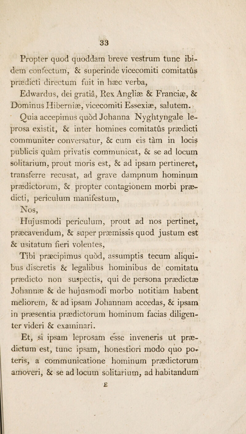 Propter quod quoddam breve vestrum tunc ibi¬ dem confectum, & superinde viceeomiti comitatiis prcedicti directum fait in haec verba^ Edwardus, dei gratia^ Rex Angliae & Franciae, & Dominus Hiberniae, viceeomiti Essexiae, salutem. ’ Quia accepimus quod Johanna Nyghtyngale le- prosa existit^ & inter homines comitaths praedicti communiter conversatur^ & cum eis tarn in locis publicis quam privatis commimicat, & se ad locum solitarium, prout moris est, & ad ipsam pertineret, transferre recusat^ ad grave dampnum hominum pr^dictorum, & propter contagionem morbi prae¬ dicti, periculum manifestum, Nos, Hiijusmodi periculum, prout ad nos pertinet, praecavendum, & super praemissis quod justum est & usitatum fieri volentes, Tibi praecipimus quod, assumptis tecum aliqui- bus discretis 8c legalibus hominibus de comitata praedicto non suspectis, qui de persona praedictae Johannas 8c de hujusmodi morbo notitiam habent meliorem, & ad ipsam Johannam accedas, & ipsam in praesentia prasdictorum hominum facias diligen- ter videri & exaininari. Et, .si ipsam leprosam esse inveneris ut prae- dictum est, tunc ipsam, honestiori modo quo po- teris, a communicatione hominum praedictorum amoveri, 8c se ad locum solitarium, ad habitandum E