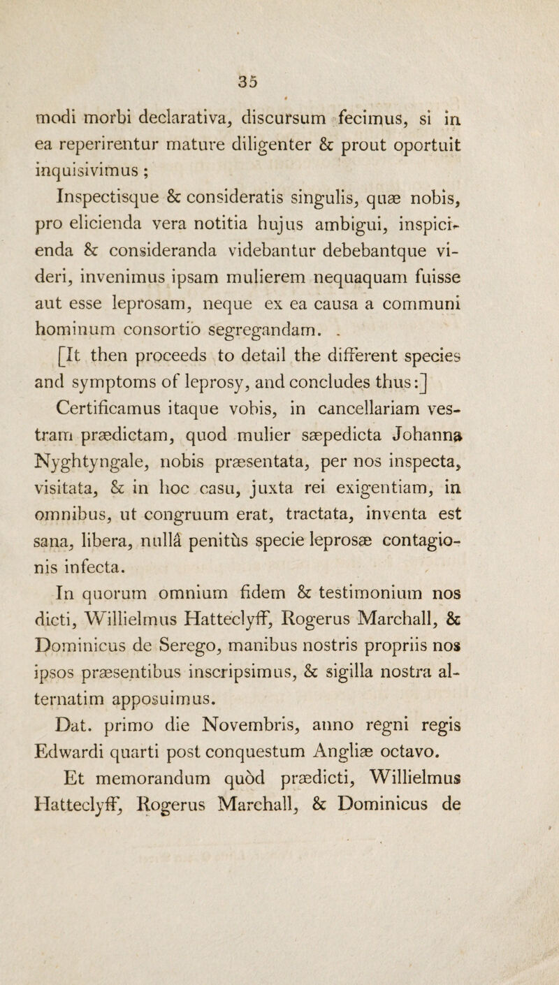 modi morbi declarativa^ discursum ^fecimus, si in ea reperirentur mature diligenter & prout oportuit inquisivimus ; Inspectisque & consideratis singulis^ quae nobis, pro elicienda vera notitia hujus ambigui, inspicr^ enda & consideranda videbantur debebantque vi- deri, invenimus ipsam mulierem nequaquam fuisse aut esse leprosam, neque ex ea causa a communi hominum consortib segregandam. . [It then proceeds to detail the different species and symptoms of leprosy, and concludes thus:] Certificamus itaque vobis, in cancellariam ves- tram praedictam, quod mulier saepedicta Johanna Nyghtyngale, nobis praesentata, per nos inspecta, visitata, & in hoc casu, juxta rei exigentiam, in omnibus, ut congruum erat, tractata, inventa est Sana, libera, nulla peniths specie leprosae contagio- nis infecta. In quorum omnium fidem & testimonium nos dicti, Wilhelm us Hatteclyff, Rogerus Marchall, & Dominicus de Serego, manibus nostris propriis nos ipsos praesentibus inscripsimus, & sigilla nostra al- ternatim apposuimus. Dat. primo die Novembris, anno regni regis Edwardi quarti post conquestum Angliae octavo. Et memorandum quod praedicti, Willielmus Hatteclyff, Rogerus Marchall, & Dominicus de