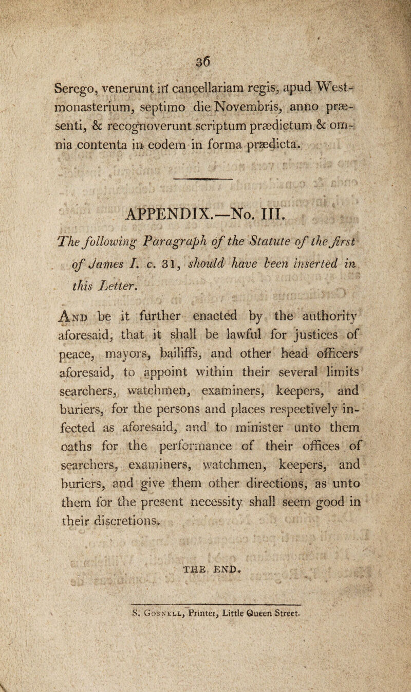 Serego, venerunt iri cancellariam regls^ apud West- monasteriiim^ septimo die Novembris^ anno prae- send, & recognoverunt scriptum praedictum & om¬ nia contenta in eodem in forma prsedicta. APPENDIX.—No. III. The following Paragraph of the Statute of the first of James L c. 31, should have been inserted in . this Letter, And be it further enacted by the authority aforesaid, that it shall be lawful for justices of peace, mayors, bailiffs, and other head officers aforesaid, to appoint within their several limits searchers, watchmen, examiners, keepers, and buriers, for the persons and places respectively in¬ fected as aforesaid, and to minister unto them oaths for the perfoiTnance of their offices of searchers, examiners, watchmen, keepers, and buriers, and give them other directions, as unto them for the present necessity shall seem good in their discretions. THE END. S. Gosn'ell, Phntei, Little Queen Street.