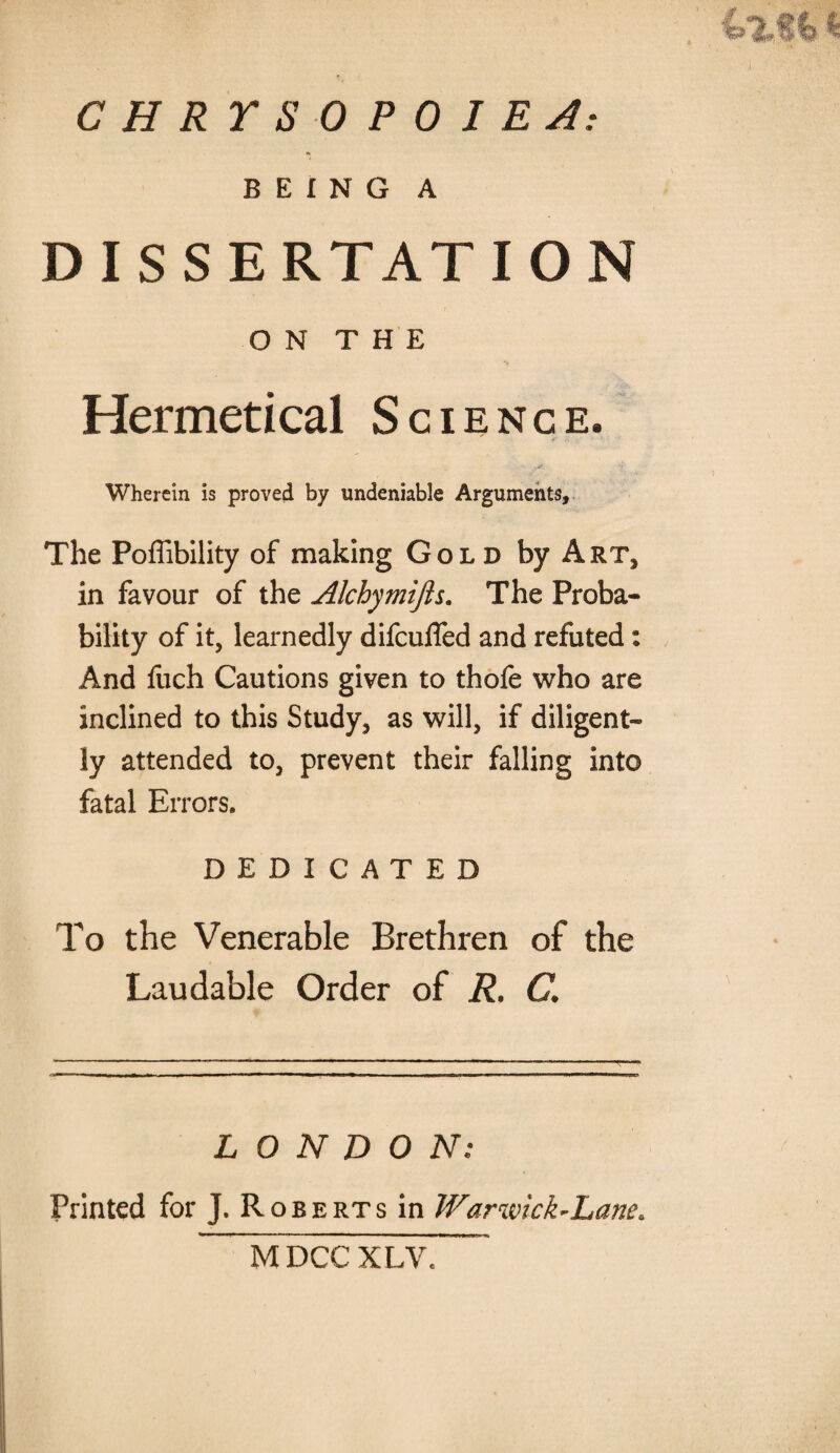 CHRTSOPOIEA: BEING A DISSERTATION ON THE Hermetical Science. Wherein is proved by undeniable Arguments, The Poffibility of making Gold by Art* in favour of the Alchymijh. The Proba¬ bility of it, learnedly difcufled and refuted: And fuch Cautions given to thofe who are inclined to this Study, as will, if diligent¬ ly attended to, prevent their falling into fatal Errors. DEDICATED To the Venerable Brethren of the Laudable Order of R. C. LONDON; Printed for J. Roberts in Warwick~Lane> MDCC XLVe