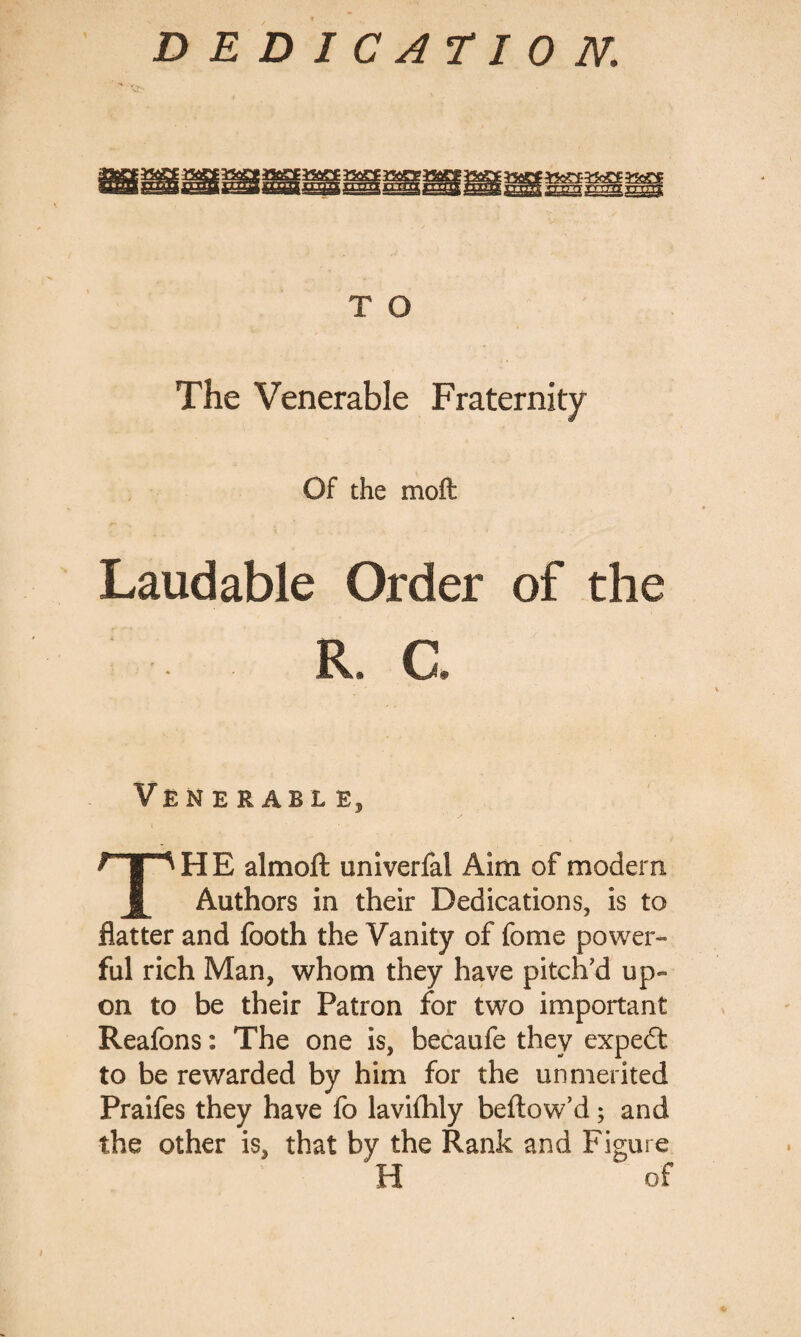 E22(SSI r 'ttpt yrrrrt ^ l On I, si r ■ i«,Sj T O The Venerable Fraternity Of the mofl: Laudable Order of the ■ . . r, a Venerable, THE almoft univerfal Aim of modem Authors in their Dedications, is to flatter and footh the Vanity of fome power¬ ful rich Man, whom they have pitch’d up¬ on to be their Patron for two important Reafons: The one is, becaufe they expedt to be rewarded by him for the unmerited Praifes they have fo lavifhly beftow’d; and the other is, that by the Rank and Figure H of