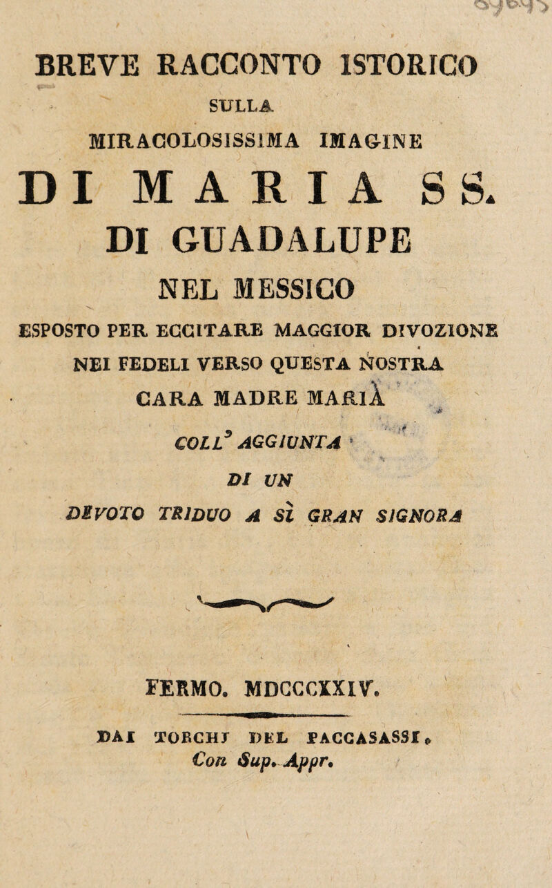 BREVE RACCONTO ISTORICO SULLA MIRACOLOSISSIMA IMAOINE DI MARIA SS. DI GUADALUPE NEL MESSICO ESPOSTO PER ECCITARE MAGGIOR DIVOZIONE « NEI FEDELI VERSO QUESTA NOSTRA CARA MADRE MAftll .4 COLL3 AGGIUNTA ’ DI UN DlVOTO TRIDUO A SÌ GRAN SIGNORA FERMO. MDCCCm\r. BAI TOUCH! BEI, TACCASASSI» Con Sup. Appr.