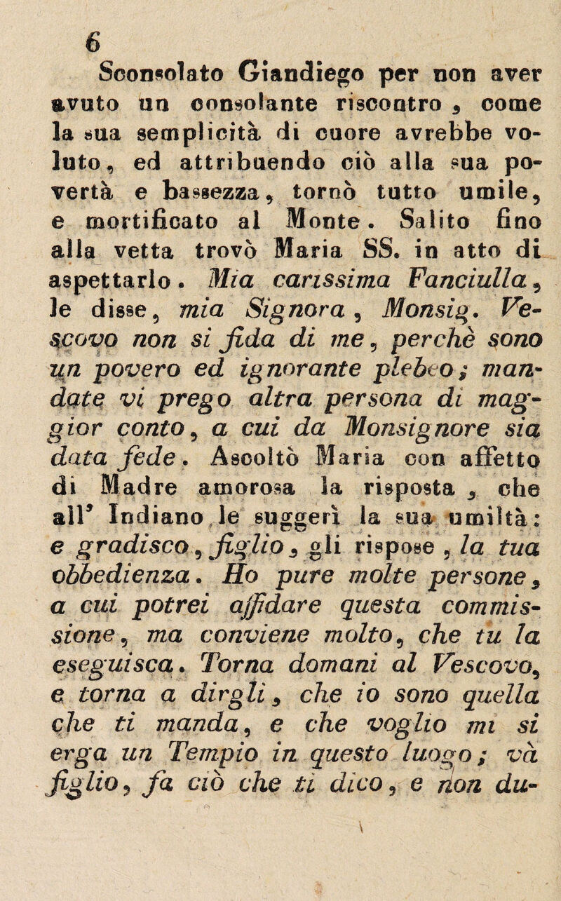 Sconsolato Giandiego per non aver avuto un consolante riscontro , come la sua semplicità di cuore avrebbe vo¬ luto, ed attribuendo ciò alla sua po¬ vertà e bassezza, tornò tutto umile, e mortificato al Monte. Salito fino alla vetta trovò Maria SS. in atto di aspettarlo . Mia carissima Fanciulla, le disse, mia Signora, Monsig. Ve¬ scovo non si fida di me, perchè sono un povero ed ignorante plebeo ; man¬ date vi prego altra persona di mag¬ gior conto, a cui da Monsignore sia data fede. Ascoltò Maria con affetto di Madre amorosa la risposta , che all* Indiano le suggerì la sua umiltà: e gradisco, figlio 3 gli rispose 3 la tua obbedienza. Ho pure molte persone, a cui potrei affidare questa commis¬ sione , ma conviene molto, che tu la eseguisca. Torna domani al Vescovo, e torna a dirglis che io sono quella ohe ti manda, e che voglio mi si erga un Tempio in questo luogo; va figlio, fa ciò che ti dico, e non du-