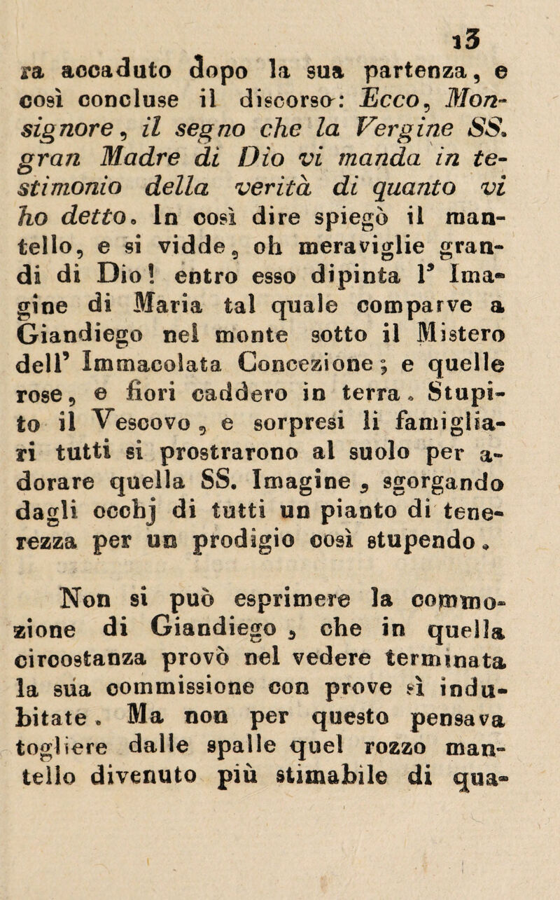 ra aocaduto dopo la sua partenza, e così concluse il discorsa: Ecco, Mon¬ signore, il segno che la Vergine SS, gran Madre di Dio vi manda in te¬ stimonio della verità di quanto vi ho detto. In oosì dire spiegò il man¬ tello, e si vidde, oh meraviglie gran¬ di di Dio! entro esso dipinta 1* Ima» gine di Maria tal quale comparve a Giandiego nel monte sotto il Mistero dell’ Immacolata Concezione; e quelle rose, © fiori caddero in terra. Stupi¬ to il Vescovo, e sorpresi li famiglia- ri tutti si prostrarono al suolo per a- dorare quella SS. Imagine , sgorgando dagli ocehj di tutti un pianto di tene¬ rezza per un prodigio oosì stupendo, Non si può esprimere la commo¬ zione di Giandiego , che in quella circostanza provò nel vedere terminata la sua commissione con prove sì indu¬ bitate . Ma non per questo pensava togliere dalle spalle quel rozzo man¬ tello divenuto più stimabile di qua-