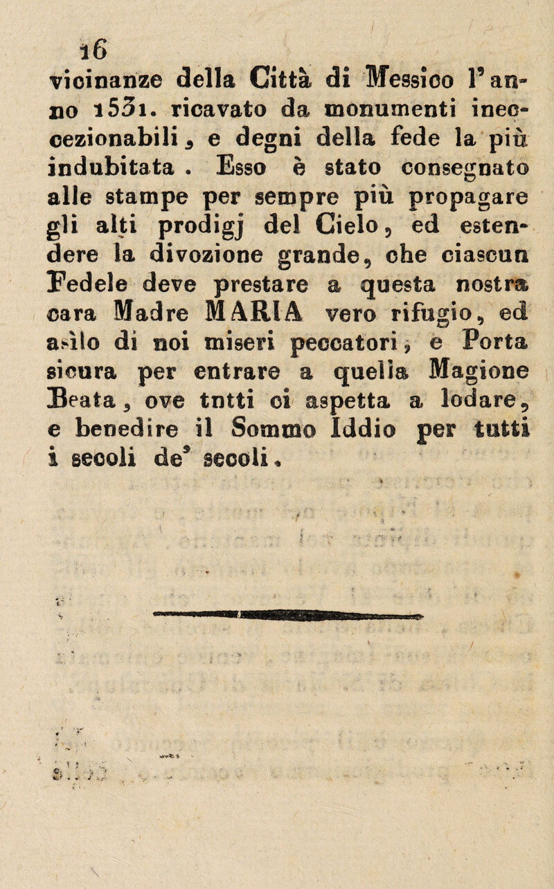 vicinanze della Città di Messico l’an¬ no 153i. ricavato da monumenti inec- cezionabili , e degni della fede la più indubitata . Esso è stato consegnato alle stampe per sempre più propagare gli alti prodigj del Cielo, ed esten* dere la divozione grande, che ciascun Fedele deve prestare a questa nostra cara Madre MARIA vero rifugio, ed as-ìlo di noi miseri peccatori, e Porta sicura per entrare a queliti Magione Beata, ove tntti oi aspetta a lodare, e benedire il Sommo Iddio per tutti i secoli de* secoli. i T » • \ w^Sr. *