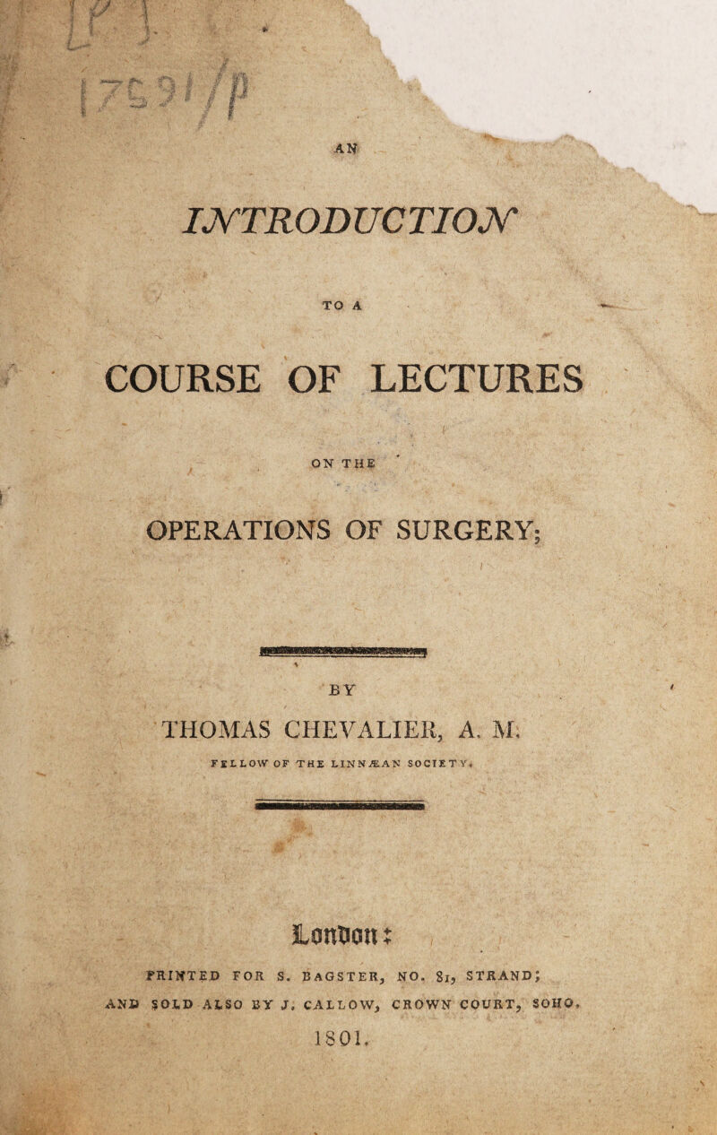 '‘P'isl t 5! &$ %■ ifPVs v iA ,>y fa INTRODUCTION TO A COURSE OF LECTURES ON THE OPERATIONS OF SURGERY BY THOMAS CHEVALIER, A. M. FELLOW OF THE LINN jEAN SOCIETY. LanDcm t FEINTED FOR S. BAGSTER, NO. 81, STRAND J AND SOLD ALSO BY J, CALLOW, CROWN COURT, SOHO. 1801. t?