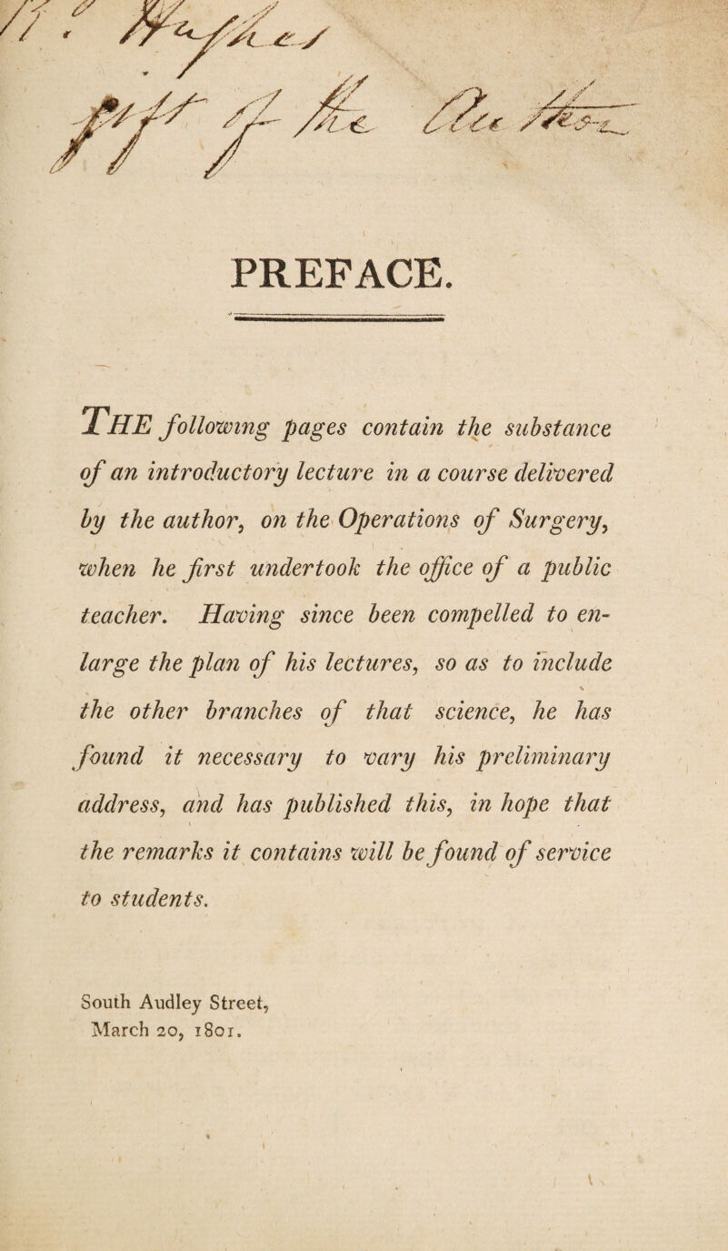 I PREFACE. THE following pages contain the substance of an introductory lecture in a course delivered by the author, on the Operations of Surgery, when he first undertook the office of a public teacher. Having since been compelled to en¬ large the plan of his lectures, so as to include the other branches of that science, he has found it necessary to vary his preliminary address, and has published this, in hope that i the remarks it contains will be found of service to students. South Audley Street, March 20, 1801,