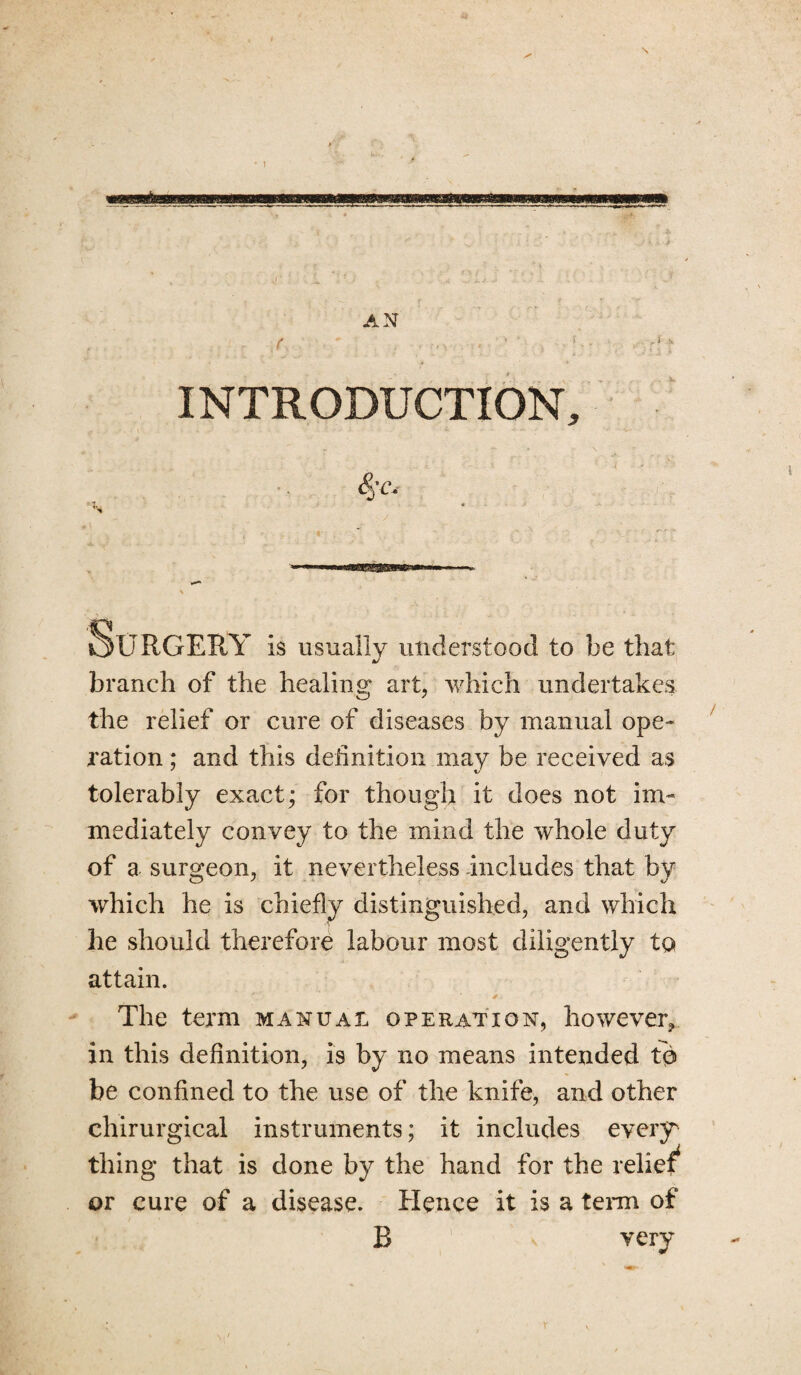 , I \ INTRODUCTION, <S 'C, Surgery Is usually understood to be that branch of the healing art, which undertakes the relief or cure of diseases by manual ope¬ ration ; and this definition may be received as tolerably exact; for though it does not im¬ mediately convey to the mind the whole duty of a surgeon, it nevertheless includes that by which he is chiefly distinguished, and which he should therefore labour most diligently to attain. The term manual operation, however, in this definition, is by no means intended to be confined to the use of the knife, and other chirurgical instruments; it includes every thing that is done by the hand for the relief* or cure of a disease. Hence it is a term of B v very