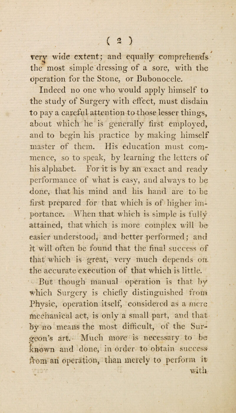 very wide extent; and equally comprehends the most simple dressing of a sore, with the operation for the Stone, or Bubonocele. Indeed no one who would apply himself to the study of Surgery with effect, must disdain to pay a careful attention to those lesser things, about which he is generally first employed, and to begin his practice by making himself master of them. His education must com¬ mence, so to speak, by learning the letters of his alphabet. For it is by an exact and ready performance of what is easy, and always to be clone, that his mind and his hand are to be first prepared for that which is of higher im¬ portance. When that which is simple is fully attained, that which is more complex will be easier understood, and better performed; and it will often be found that the final success of that which is great, very much depends on- ihe accurate execution of that which is little. But though manual operation is that by which Surgery is chiefly distinguished from Physic, operation Itself, considered as a mere mechanical act, is only a small part, and that by no means the most difficult, of the Sur- <reon7s art.* Much more is necessary to be known and done, in order to obtain success from an operation, than merely to perform it • with,-