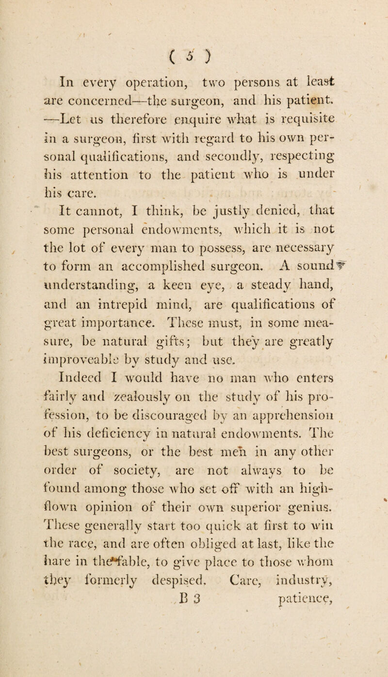 ! ( S ) In every operation, two persons at least are concerned—the surgeon, and his patient, —Let us therefore enquire what is requisite in a surgeon, first with regard to his own per¬ sonal qualifications, and secondly, respecting his attention to the patient who is under his care. It cannot, I think, be justly denied, that some personal endowments, which it is not the lot of every man to possess, are necessary to form an accomplished surgeon. A soundV understanding, a keen eye, a steady hand, and an intrepid mind, are qualifications of great importance. These must, in some mea¬ sure, he natural gifts; but they are greatly improveable by study and use. Indeed I would have no man who enters fairly and zealously on the study of his pro¬ fession, to be discouraged by an apprehension of his deficiency in natural endowments. The best surgeons, or the best men in any other order of society, are not always to be found among those who set off with an high- flown opinion of their own superior genius. These generally start too quick at first to win the race, and are often obliged at last, like the hare in theHable, to give place to those whom they formerly despised. Care, industry,