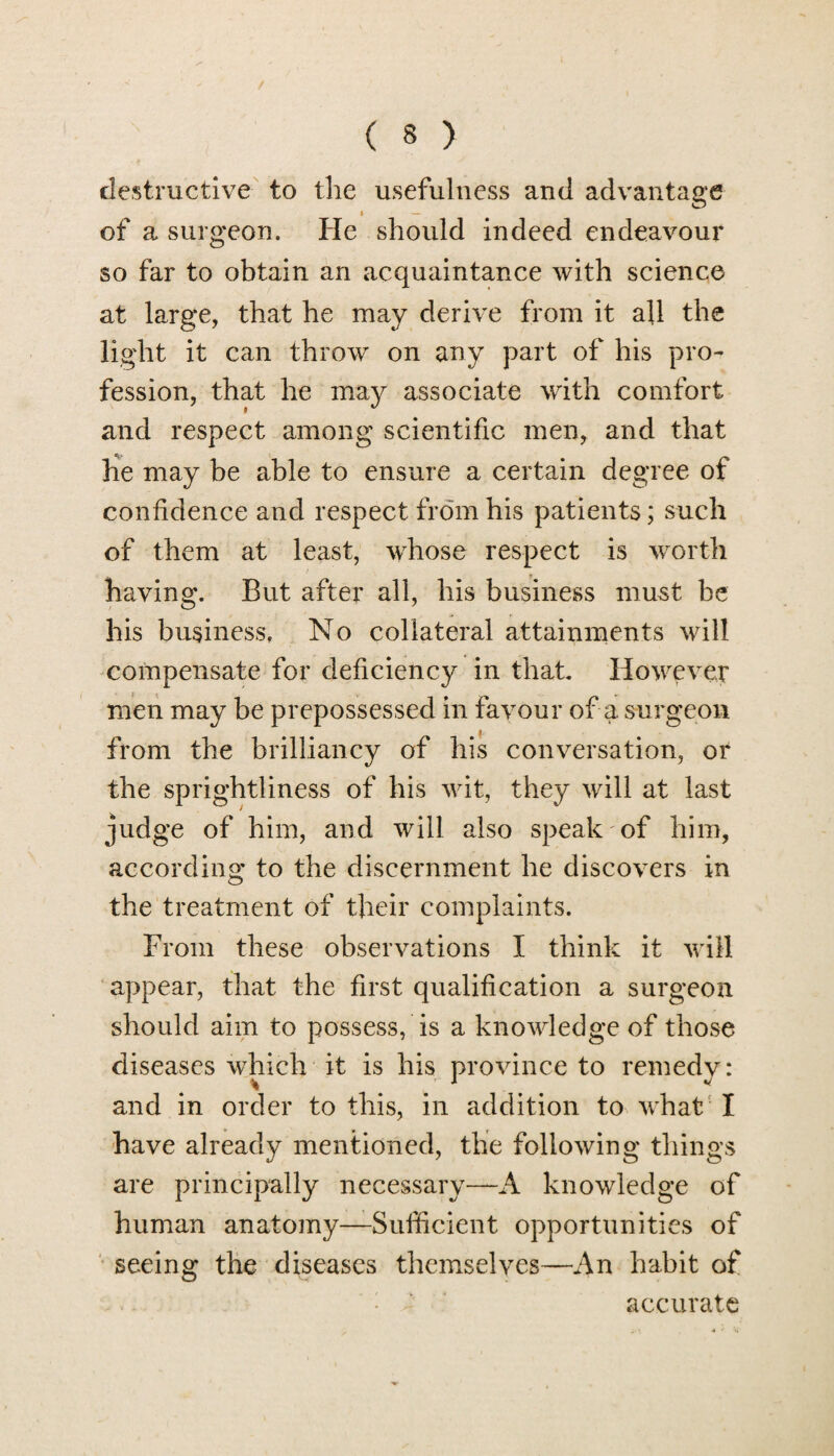 destructive to the usefulness and advantage i — of a surgeon. He should indeed endeavour so far to obtain an acquaintance with science at large, that he may derive from it all the light it can throw on any part of his pro¬ fession, that he may associate with comfort and respect among scientific men, and that lie may be able to ensure a certain degree of confidence and respect from his patients; such of them at least, whose respect is worth having. But after all, his business must be his business. No collateral attainments will compensate for deficiency in that. However men may be prepossessed in favour of a surgeon from the brilliancy of his conversation, or the sprightliness of his wit, they will at last judge of him, and will also speak of him, according to the discernment he discovers in the treatment of their complaints. From these observations I think it will appear, that the first qualification a surgeon should aim to possess, is a knowledge of those diseases which it is his province to remedy: and in order to this, in addition to what I have already mentioned, the following things are principally necessary—A knowledge of human anatomy—Sufficient opportunities of seeing the diseases themselves—An habit of accurate