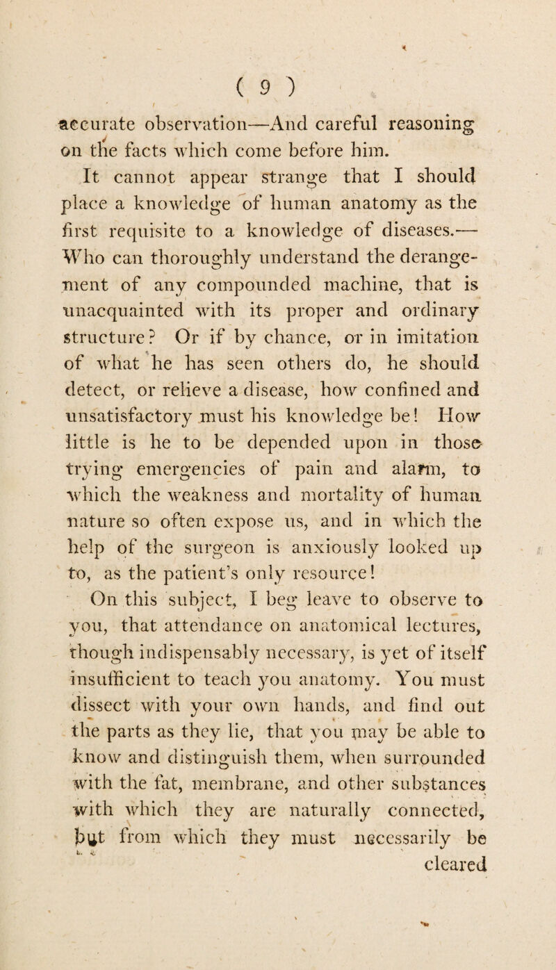 curate observation—And careful reasoning on tire facts which come before him. It cannot appear strange that I should place a knowledge of human anatomy as the first requisite to a knowledge of diseases.— Who can thoroughly understand the derange¬ ment of any compounded machine, that is unacquainted with its proper and ordinary structure? Or if by chance, or in imitation of what he has seen others do, he should detect, or relieve a disease, how confined and unsatisfactory must his knowledge be! How little is he to be depended upon in those trying emergencies of pain and alarm, to which the weakness and mortality of human, nature so often expose us, and in which the help of the surgeon is anxiously looked up to, as the patient’s only resource! On this subject, I beg leave to observe to you, that attendance on anatomical lectures, though indispensably necessary, is yet of itself insufficient to teach you anatomy. You must dissect with your own hands, and find out the parts as they lie, that you or ay be able to know and distinguish them, when surrounded with the fat, membrane, and other substances with which they are naturally connected, but from which they must necessarily be cleared
