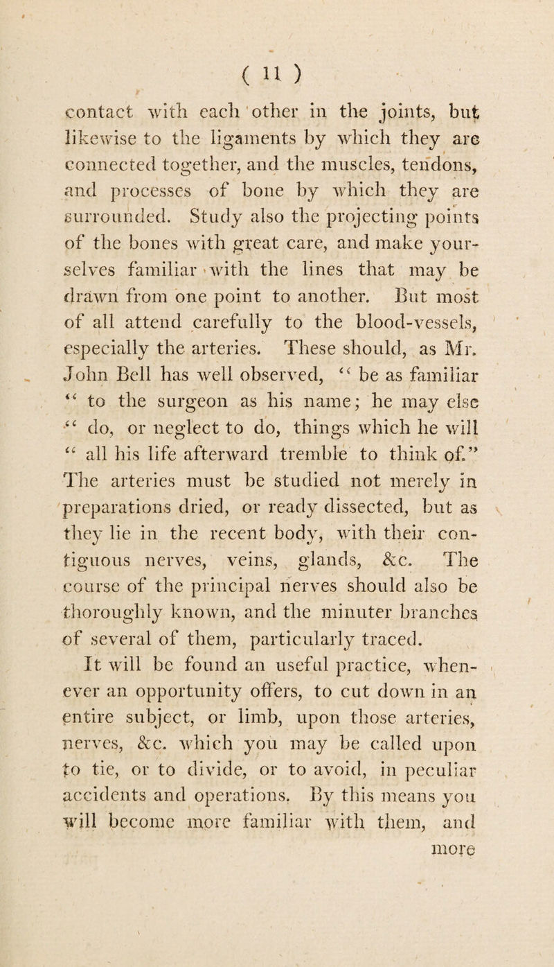 contact with each other in the joints, but likewise to the ligaments by which they are connected together, and the muscles, tendons, and processes of bone by which they are surrounded. Study also the projecting points of the bones with great care, and make your¬ selves familiar *with the lines that may be drawn from one point to another. But most of all attend carefully to the blood-vessels, especially the arteries. These should, as Mr. John Bell has wrell observed, be as familiar “ to the surgeon as his name; he may else do, or neglect to do, things which he will “ all his life afterward tremble to think of.” The arteries must be studied not merely in preparations dried, or ready dissected, but as they lie in the recent body, with their con¬ tiguous nerves, veins, glands, &c. The course of the principal nerves should also be thoroughly known, and the minuter branches of several of them, particularly traced. It will be found an useful practice, when¬ ever an opportunity offers, to cut down in an entire subject, or limb, upon those arteries, nerves, &c. which you may be called upon to tie, or to divide, or to avoid, in peculiar accidents and operations. By this means you will become more familiar with them, and more