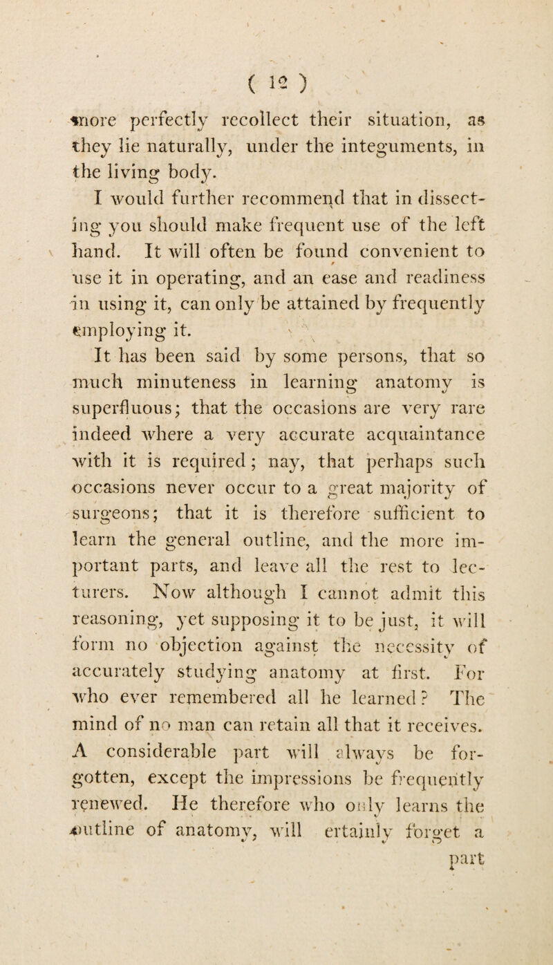 snore perfectly recollect their situation, as they lie naturally, under the integuments, in the living body. I would further recommend that in dissect- * ing you should make frequent use of the left hand. It will often be found convenient to use it in operating, and an ease and readiness in using it, can only be attained by frequently employing it. It has been said by some persons, that so much minuteness in learning anatomy is superfluous; that the occasions are very rare indeed where a very accurate acquaintance with it is required; nay, that perhaps such occasions never occur to a great majority of surgeons; that it is therefore sufficient to learn the general outline, and the more im¬ portant parts, and leave all the rest to lec¬ turers. Now although I cannot admit this reasoning, yet supposing it to be just, it will form no objection against the necessity of accurately studying anatomy at first. For who ever remembered all he learned ? The mind of no man can retain all that it receives. A considerable part will always be for¬ gotten, except the impressions be frequently renewed. He therefore who only learns the ' » « • < y outline of anatomv, will ertainlv forget a part
