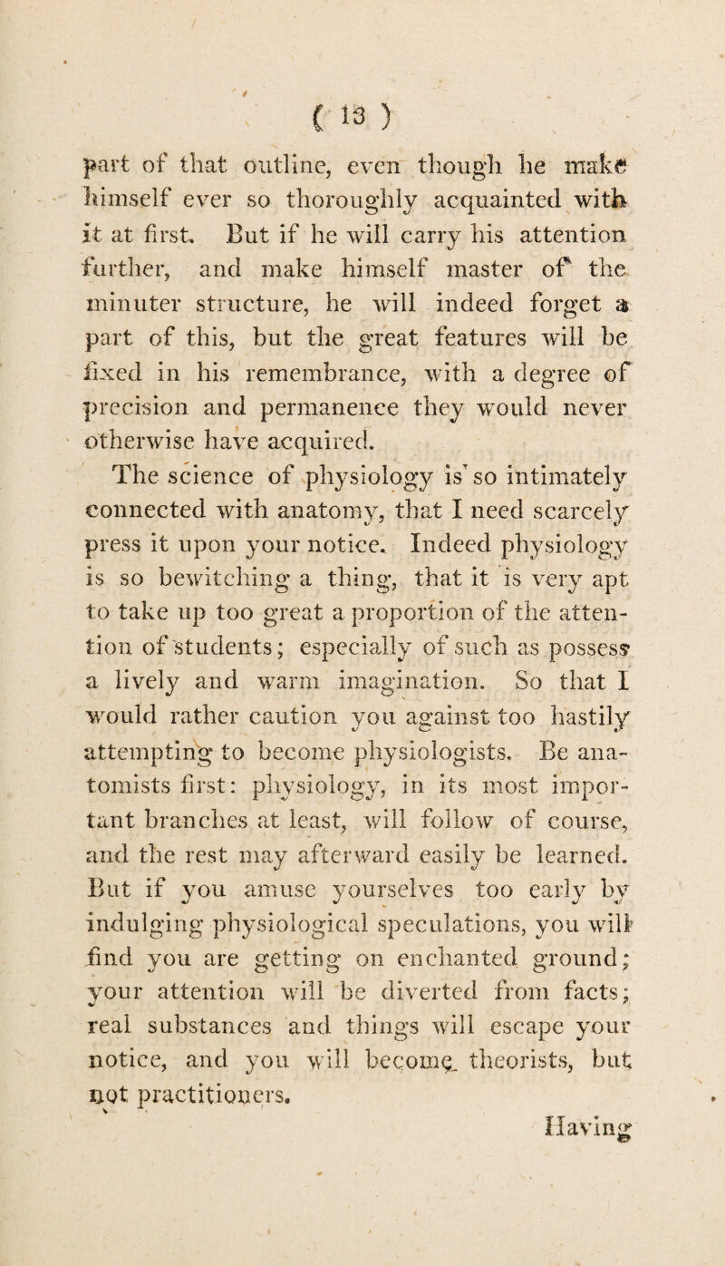 / C 13 ) part of that outline, even though he make himself ever so thoroughly acquainted with it at first. But if he will carry his attention further, and make himself master of the minuter structure, he will indeed forget a part of this, but the great features will be fixed in his remembrance, with a degree of precision and permanence they would never otherwise have acquired. The science of physiology isT so intimately connected with anatomy, that I need scarcely press it upon your notice. Indeed physiology is so bewitching a thing, that it is very apt to take up too great a proportion of the atten¬ tion of'students; especially of such as possess a lively and warm imagination. So that I s would rather caution you against too hastily attempting to become physiologists. Be ana¬ tomists first: physiology, in its most impor¬ tant branches at least, will follow of course, and the rest may afterward easily be learned. But if you amuse yourselves too early by indulging physiological speculations, you will find you are getting on enchanted ground; your attention will be diverted from facts: real substances and things will escape your notice, and you will becoing. theorists, but not practitioners. Having