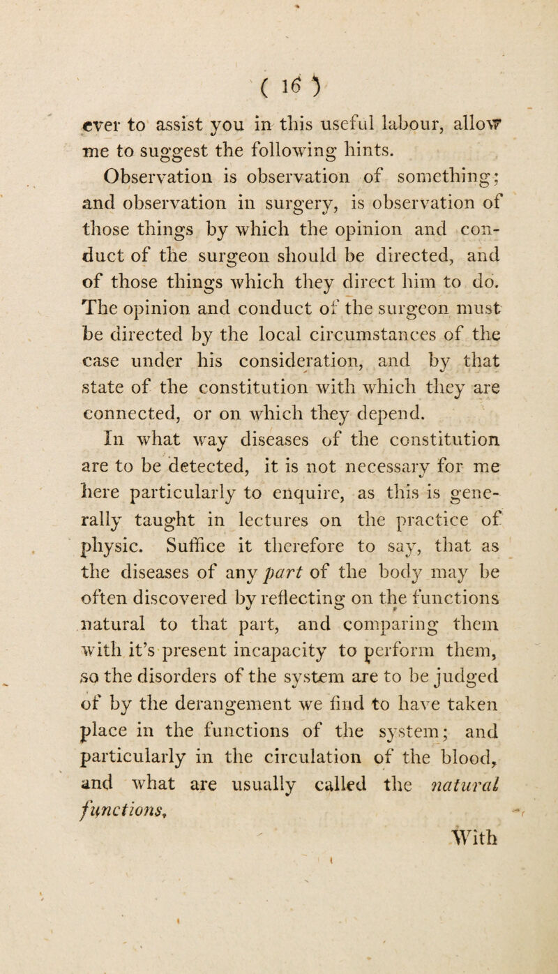 ever to assist you in this useful labour, allow me to suggest the following hints. Observation is observation of something; and observation in surgery, is observation of those things by which the opinion and con¬ duct of the surgeon should be directed, and of those things which they direct him to do. The opinion and conduct of the surgeon must be directed by the local circumstances of the case under his consideration, and by that state of the constitution with which they are connected, or on which they depend. In what way diseases of the constitution are to be detected, it is not necessarv for me here particularly to enquire, as this is gene¬ rally taught in lectures on the practice of physic. Suffice it therefore to say, that as the diseases of any part of the body may be often discovered by reflecting on the functions natural to that part, and comparing them with it’s present incapacity to perform them, so the disorders of the system are to be judged of by the derangement we find to have taken place in the functions of the system; and particularly in the circulation of the blood, and what are usually called the natural functionst With i