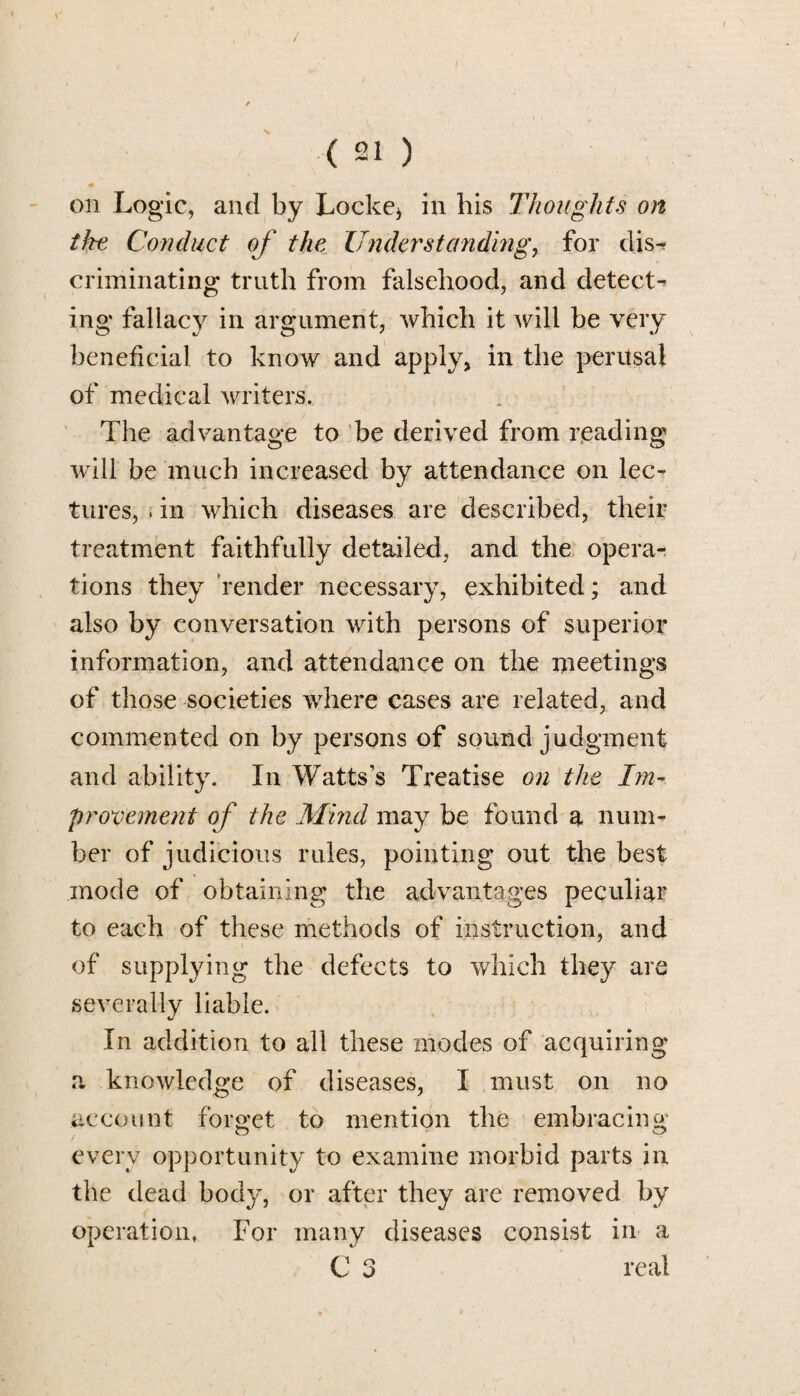 on Logic, and by Locke* in his Thoughts on the Conduct of the Understanding, for dis¬ criminating truth from falsehood, and detect^ ing fallacy in argument, which it will be very beneficial to know and apply, in the perusal of medical writers. The advantage to be derived from reading will be much increased by attendance on lec¬ tures, . in which diseases are described, their treatment faithfully detailed, and the opera¬ tions they render necessary, exhibited; and also by conversation with persons of superior information, and attendance on the meetings of those societies where cases are related, and commented on by persons of sound judgment and ability. In Watts’s Treatise on the Im¬ provement of the Mind may be found a num¬ ber of judicious rules, pointing out the best mode of obtaining the advantages peculiar to each of these methods of instruction, and of supplying the defects to which they are severally liable. In addition to all these modes of acquiring a knowledge of diseases, I must on no account forget to mention the embracing every opportunity to examine morbid parts in the dead body, or after they are removed by operation, For many diseases consist in a C 3 real