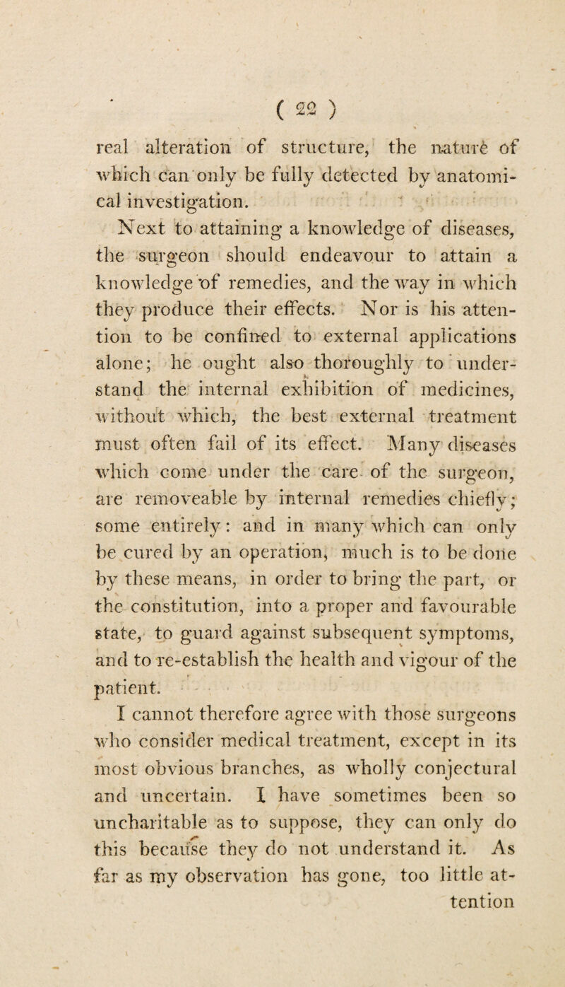 real alteration of structure, the nature of which can only be fully detected by anatomi¬ cal investigation. Next to attaining a knowledge of diseases, the surgeon should endeavour to attain a knowledge *of remedies, and the way in which they produce their effects. Nor is his atten¬ tion to he confined to external applications alone; he ought also thoroughly to under- stand the internal exhibition of medicines, without vdiich, the best external treatment must often fail of its effect. Many diseases ■which come under the care of the surgeon, are removeable by internal remedies chiefly ; some entirely: and in many which can only be cured by an operation, much is to be done by these means, in order to bring the part, or the constitution, into a proper and favourable state, to guard against subsequent symptoms, and to re-establish the health and vigour of the patient. I cannot therefore agree with those surgeons who consider medical treatment, except in its most obvious branches, as ■wholly conjectural and uncertain. I have sometimes been so uncharitable as to suppose, they can only do this because they do not understand it. As far as my observation has gone, too little at¬ tention