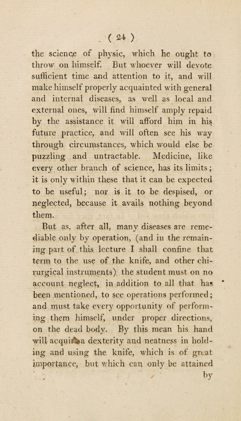 the science of physic, which he ought to throw on himself. But whoever will devote sufficient time and attention to it, and will make himself properly acquainted with general and internal diseases, as well as local and external ones, will find himself amply repaid hy the assistance it will afford him in his future practice, and will often see his way through circumstances, which would else be puzzling and untractable. Medicine, like every other branch of science, has its limits; it is only within these that it can be expected to be useful; nor is it to be despised, or neglected, because it avails nothing beyond them. But as, after all, many diseases are reme¬ diable only by operation, (and in the remain¬ ing part of this lecture I shall confine that term to the use of the knife, and other chi- rurgical instruments) the student must on no account neglect, in addition to all that has been mentioned, to see operations performed; and must take every opportunity of perform¬ ing them himself, under proper directions, on the dead body. By this mean his hand will acquit a dexterity and neatness in hold¬ ing and using the knife, which is of great importance, but which can only be attained