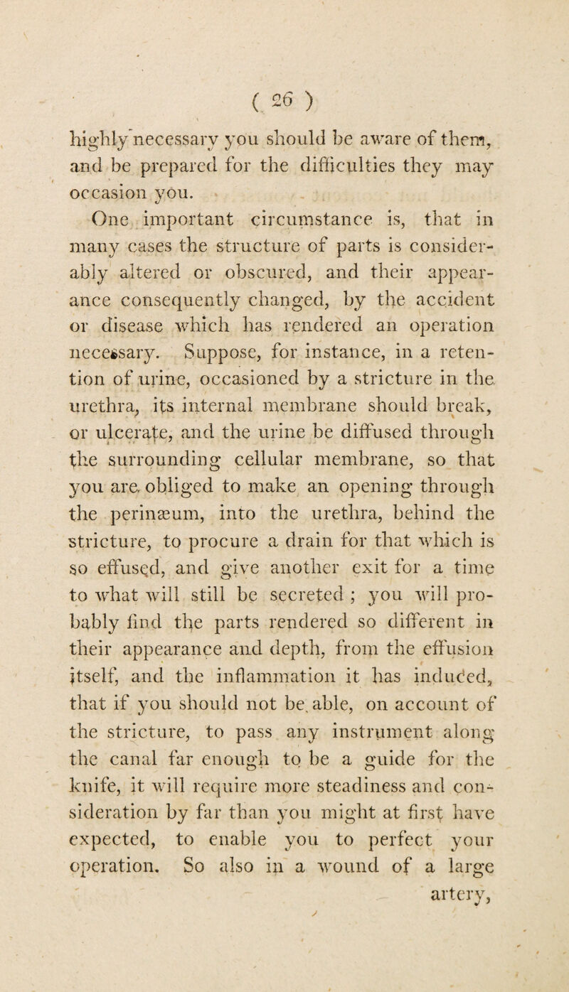 ( £6 ) highly necessary you should be aware of them, and be prepared for the difficulties they may occasion you. One important circumstance is, that in many cases the structure of parts is consider¬ ably altered or obscured, and their appear¬ ance consequently changed, by the accident or disease which has rendered an operation necessary. Suppose, for instance, in a reten¬ tion of urine, occasioned by a stricture in the. urethra, its internal membrane should break, or ulcerate, and the urine be diffused through the surrounding cellular membrane, so that you are obliged to make an opening through the perineum, into the urethra, behind the stricture, to procure a drain for that which is so effused, and give another exit for a time to what will still be secreted ; you will pro¬ bably find the parts rendered so different in their appearance and depth, from the effusion itself, and the inflammation it has induced, that if you should not be, able, on account of the stricture, to pass any instrument along the canal far enough to be a guide for the knife, it will require more steadiness and con¬ sideration by far than you might at first have expected, to enable you to perfect your operation. So also in a wound of a large artery,