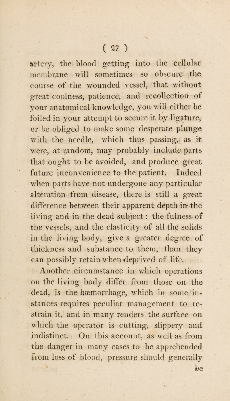 artery, the blood getting into the cellular membrane will sometimes so obscure the course of the wounded vessel, that without great coolness, patience, and recollection of your anatomical knowledge, you will either be foiled in your attempt to secure it by ligature, or be obliged to make some desperate plunge with the needle, which thus passing, as it were, at random, may probably include parts that ought to be avoided, and produce great future inconvenience to the patient. Indeed when parts have not undergone any particular alteration from disease, there is still a great difference between their apparent depth im the living and in the dead subject: the fulness of the vessels, and the elasticity of all the solids in the living body, give a greater degree of thickness and substance to them, than they can possibly retain when<leprived of life. Another circumstance in which operations on the living body differ from those on the dead, is the haemorrhage, which in some in¬ stances requires peculiar management to re¬ strain it, and in many renders the surface on which the operator is cutting, slippery and indistinct. On this account, as well as from the danger in many cases to be apprehended from loss of blood, pressure should generally be