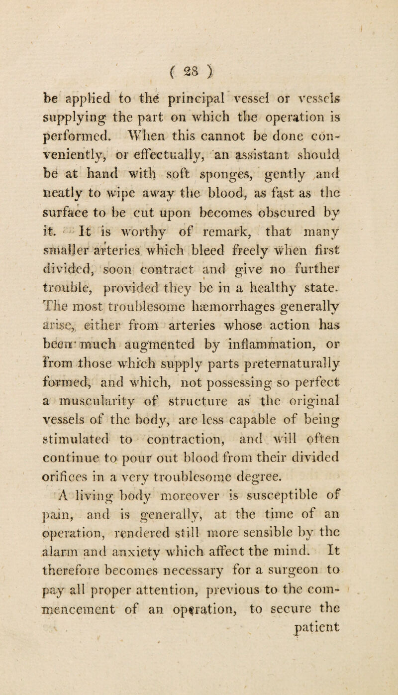 be applied to the principal vessel or vessels supplying the part on which the operation is performed. When this cannot be done con¬ veniently, or effectually, an assistant should be at hand with soft sponges, gently and neatly to wipe away the blood, as fast as the surface to be cut upon becomes obscured by it. It is worthy of remark, that many smaller arteries which bleed freely when first divided, soon contract and give no further trouble, provided they be in a healthy state. The most troublesome haemorrhages generally arise,, either from arteries whose action has been/ much augmented by inflammation, or from those which supply parts preternaturally formed, and which, not possessing so perfect a muscularity of structure as the original vessels of the body, are less capable of being stimulated to contraction, and will often continue to pour out blood from their divided orifices in a very troublesome degree. A living body moreover is susceptible of pain, and is generally, at the time of an operation, rendered still more sensible by the alarm and anxiety which affect the mind. It therefore becomes necessary for a surgeon to pay all proper attention, previous to the com¬ mencement of an operation, to secure the patient