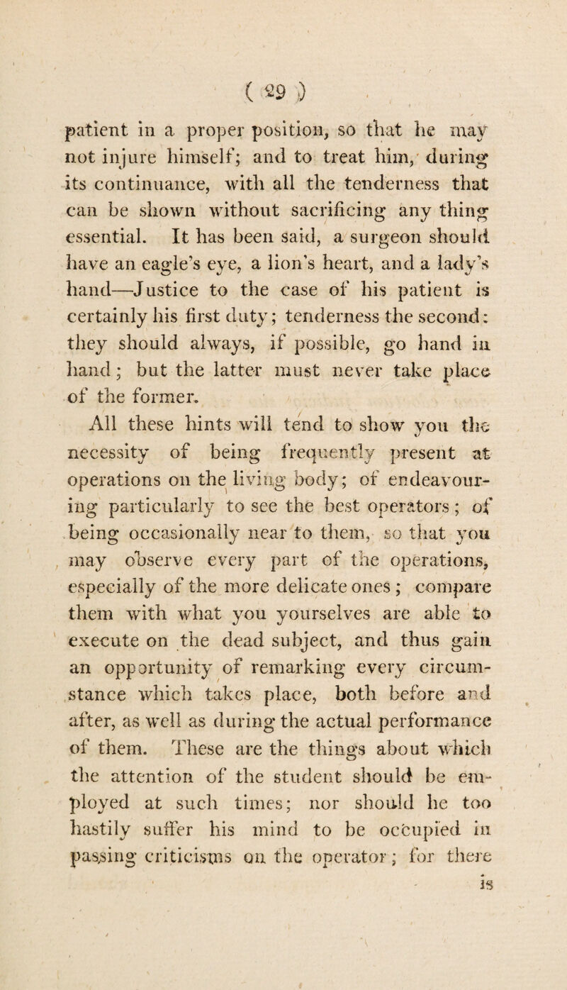 patient in a proper position, so that he may not injure himself; and to treat him, during its continuance, with all the tenderness that can be shown without sacrificing any thing essential. It has been said, a surgeon should have an eagle’s eye, a lion’s heart, and a lady’s hand—Justice to the case of his patient is certainly his first duty; tenderness the second; they should always, if possible, go hand in hand; but the latter must never take place of the former. All these hints wrili tend to show you the necessity of being frequently present at operations on the living body; of endeavour¬ ing particularly to see the best operators; of being occasionally near to them, so that you may observe every part of the operations, especially of the more delicate ones ; compare them with wdiat you yourselves are able to execute on the dead subject, and thus gain an opportunity of remarking every circum¬ stance which takes place, both before and after, as well as during the actual performance of them. These are the tilings about which the attention of the student should be em¬ ployed at such times; nor should he too hastily suffer his mind to be occupied in passing criticisms on the operator; for there * h