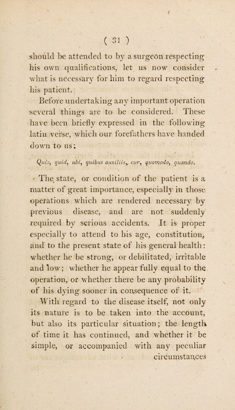 V ( 31 ) should be attended to by a surgeon respecting his own qualifications, let us now consider what is necessary for him to regard respecting his patient. Before undertaking any important operation several things are to be considered. These have been briefly expressed in the following latin verse, which our forefathers have handed down to us: ' r Quis, quid, ubi, quibus auxiliis,, cur, quomodo, quandc. The state, or condition of the patient is a matter of great importance, especially in those operations which are rendered necessary by previous disease, and are not suddenly required by serious accidents. It is proper especially to attend to his age, constitution, and to the present state of his general health: whether he be strong, or debilitated, irritable and low; whether he appear fully equal to the operation, or whether there be any probability of his dying sooner in consequence of it. With regard to the disease itself, not only its nature is to be taken into the account, but also its particular situation; the length of time it has continued, and whether it be simple, or accompanied with any peculiar circumstances