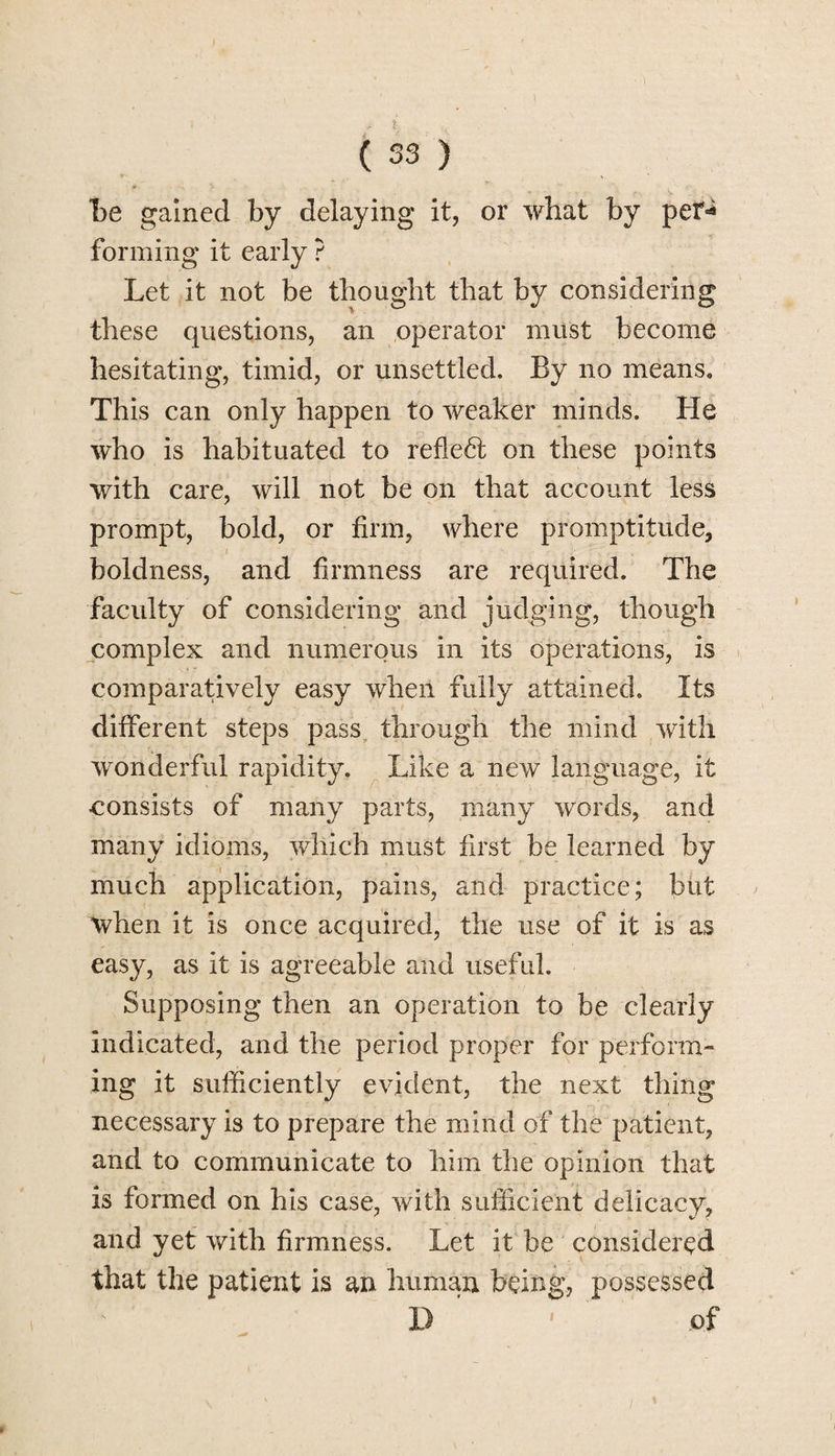 Tbe gained by delaying it, or what by per^ forming it early ? Let it not be thought that by considering these questions, an operator must become hesitating, timid, or unsettled. By no means. This can only happen to weaker minds. He who is habituated to refledt on these points with care, will not be on that account less prompt, bold, or firm, where promptitude, • i ■ boldness, and firmness are required. The faculty of considering and judging, though complex and numerous in its operations, is comparatively easy when fully attained. Its different steps pass through the mind with wonderful rapidity. Like a new language, it consists of many parts, many words, and many idioms, which must first be learned by much application, pains, and practice; but when it is once acquired, the use of it is as easy, as it is agreeable and useful. Supposing then an operation to be clearly indicated, and the period proper for perform¬ ing it sufficiently evident, the next thing necessary is to prepare the mind of the patient, and to communicate to him the opinion that is formed on his case, with sufficient delicacy, and yet with firmness. Let it be considered that the patient is an human being, possessed D ' of