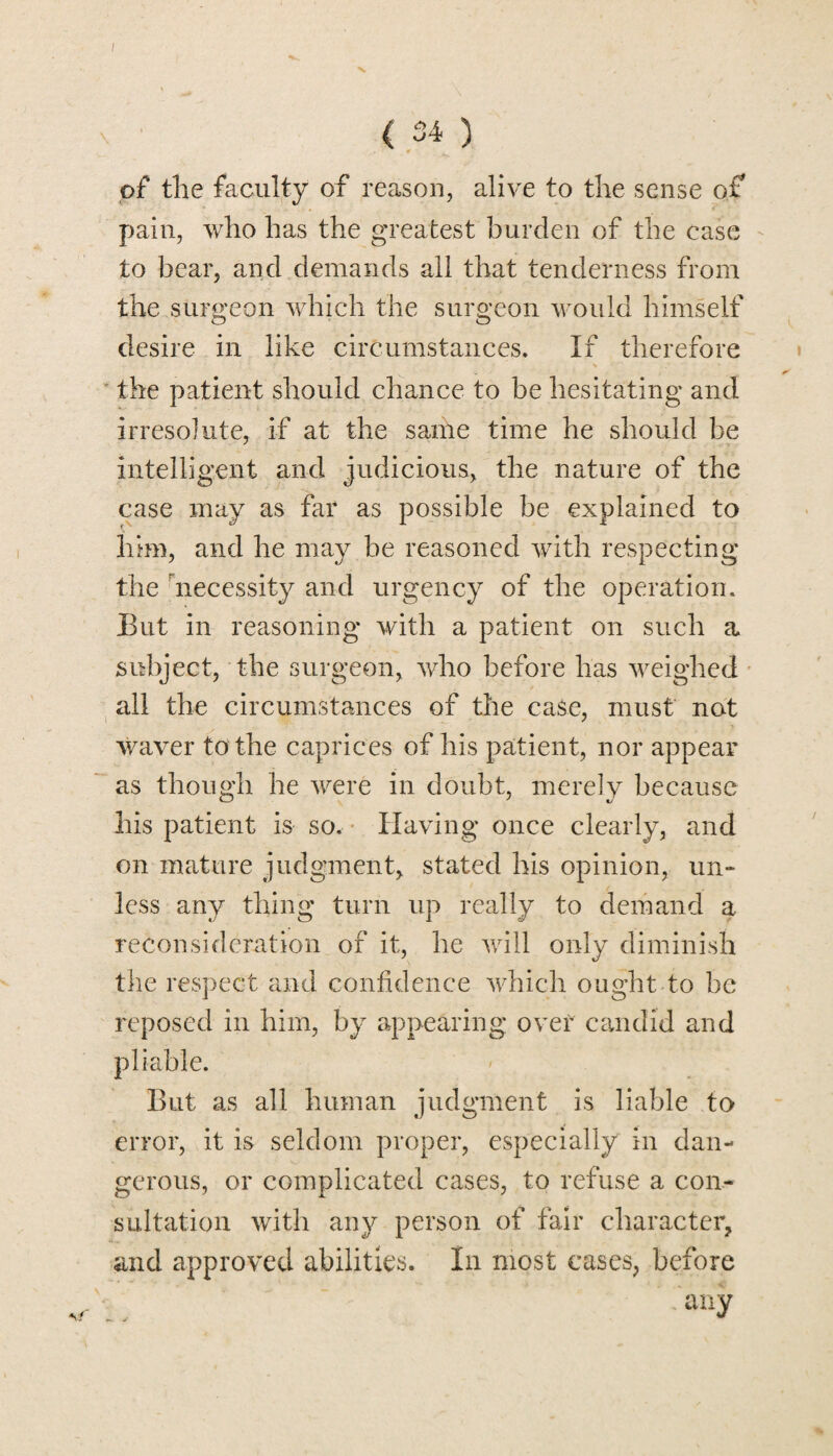 of the faculty of reason, alive to the sense of pain, who has the greatest burden of the case to bear, and demands all that tenderness from the surgeon which the surgeon would himself desire in like circumstances. If therefore the patient should chance to be hesitating and irresolute, if at the same time he should be intelligent and judicious, the nature of the case may as far as possible be explained to him, and he may be reasoned with respecting the necessity and urgency of the operation. But in reasoning with a patient on such a subject, the surgeon, who before has weighed all the circumstances of the case, must not waver to the caprices of his patient, nor appear as though he were in doubt, merely because his patient is so. Having once clearly, and on mature judgment, stated his opinion, un¬ less any thing turn up really to demand a reconsideration of it, he will only diminish the respect and confidence which ought to be reposed in him, by appearing over candid and pliable. But as all human judgment is liable to error, it is seldom proper, especially in dan¬ gerous, or complicated cases, to refuse a con¬ sultation with any person of fair character, and approved abilities. In most cases, before